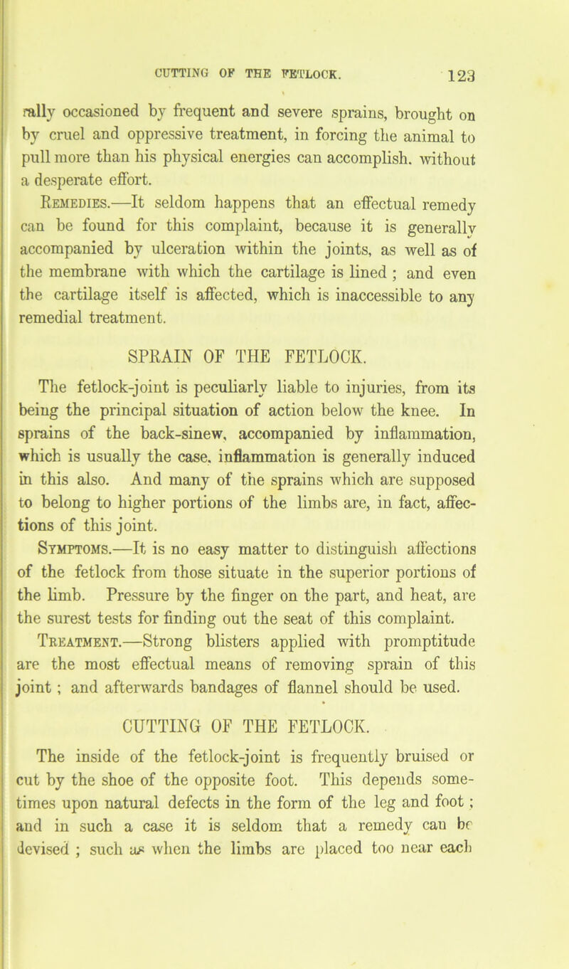 rally occasioned by frequent and severe sprains, brought on by cruel and oppressive treatment, in forcing the animal to pull more than his physical energies can accomplish, without a desperate effort. Remedies.—It seldom happens that an effectual remedy can be found for this complaint, because it is generallv accompanied by ulceration within the joints, as well as of the membrane with which the cartilage is lined ; and even the cartilage itself is affected, which is inaccessible to any remedial treatment. SPRAIN OF THE FETLOCK. The fetlock-joint is peculiarly liable to injuries, from its being the principal situation of action below the knee. In sprains of the back-sinew, accompanied by inflammation, which is usually the case, inflammation is generally induced in this also. And many of the sprains which are supposed to belong to higher portions of the limbs are, in fact, affec- tions of this joint. Symptoms.—It is no easy matter to distinguish affections of the fetlock from those situate in the superior portions of the limb. Pressure by the finger on the part, and heat, are the surest tests for finding out the seat of this complaint. Treatment.—Strong blisters applied with promptitude are the most effectual means of removing sprain of this joint; and afterwards bandages of flannel should be used. CUTTING OF THE FETLOCK. The inside of the fetlock-joint is frequently bruised or cut by the shoe of the opposite foot. This depends some- times upon natural defects in the form of the leg and foot; and in such a case it is seldom that a remedy cau be devised ; such us when the limbs are placed too near each