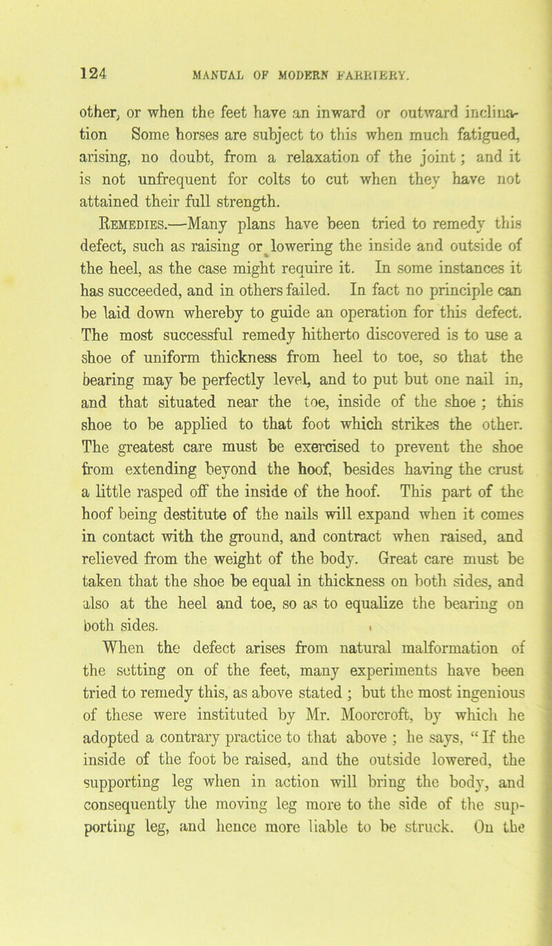 other, or when the feet have an inward or outward inclina- tion Some horses are subject to this when much fatigued, arising, no doubt, from a relaxation of the joint; and it is not unfrequent for colts to cut when they have not attained their full strength. Remedies.—Many plans have been tried to remedy this defect, such as raising or lowering the inside and outside of the heel, as the case might require it. In some instances it has succeeded, and in others failed. In fact no principle can be laid down whereby to guide an operation for this defect. The most successful remedy hitherto discovered is to use a shoe of uniform thickness from heel to toe, so that the bearing may be perfectly level, and to put but one nail in, and that situated near the toe, inside of the shoe ; this shoe to be applied to that foot which strikes the other. The greatest care must be exercised to prevent the shoe from extending beyond the hoof, besides having the crust a little rasped off the inside of the hoof. This part of the hoof being destitute of the nails will expand when it comes in contact with the ground, and contract when raised, and relieved from the weight of the body. Great care must be taken that the shoe be equal in thickness on both sides, and also at the heel and toe, so as to equalize the bearing on both sides. . When the defect arises from natural malformation of the setting on of the feet, many experiments have been tried to remedy this, as above stated ; but the most ingenious of these were instituted by Mr. Moorcroft, by which he adopted a contrary practice to that above ; he says, “ If the inside of the foot be raised, and the outside lowered, the supporting leg when in action will bring the body, and consequently the moving leg more to the side of the sup- porting leg, and hence more liable to be struck. On the