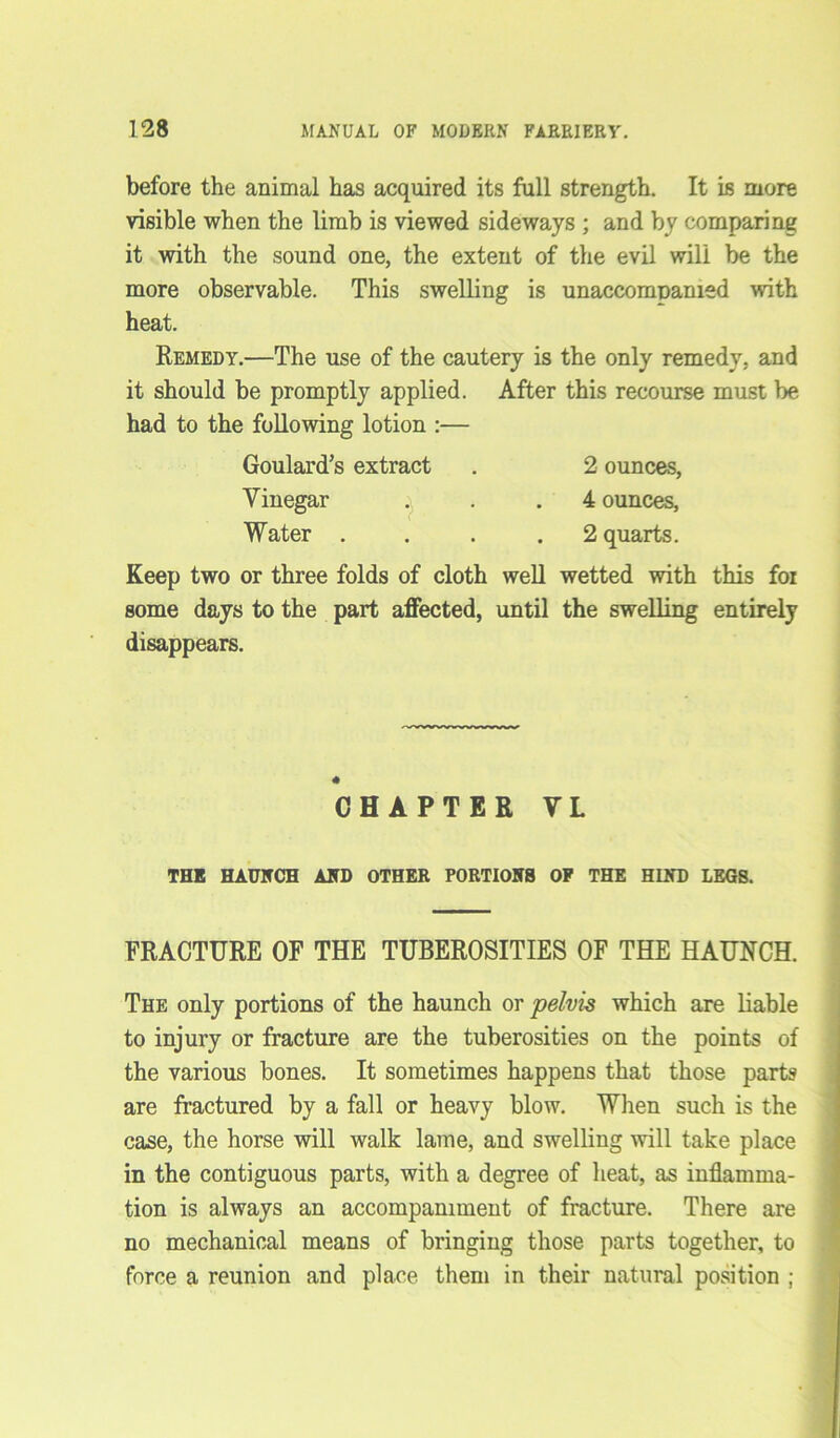 before the animal has acquired its full strength. It is more visible when the limb is viewed sideways ; and by comparing it with the sound one, the extent of the evil will be the more observable. This swelling is unaccompanied with heat. Remedy.—The use of the cautery is the only remedy, and it should be promptly applied. After this recourse must be had to the following lotion :— Goulard’s extract . 2 ounces, Vinegar . . .4 ounces, Water .... 2 quarts. Keep two or three folds of cloth well wetted with this foi some days to the part affected, until the swelling entirely disappears. CHAPTER VL THE HAUNCH AND OTHER PORTIONS OP THE HIND LEGS. FRACTURE OF THE TUBEROSITIES OF THE HAUNCH. The only portions of the haunch or pelvis which are liable to injury or fracture are the tuberosities on the points of the various bones. It sometimes happens that those parts are fractured by a fall or heavy blow. When such is the case, the horse will walk lame, and swelling will take place in the contiguous parts, with a degree of heat, as inflamma- tion is always an accompaniment of fracture. There are no mechanical means of bringing those parts together, to force a reunion and place them in their natural position ;