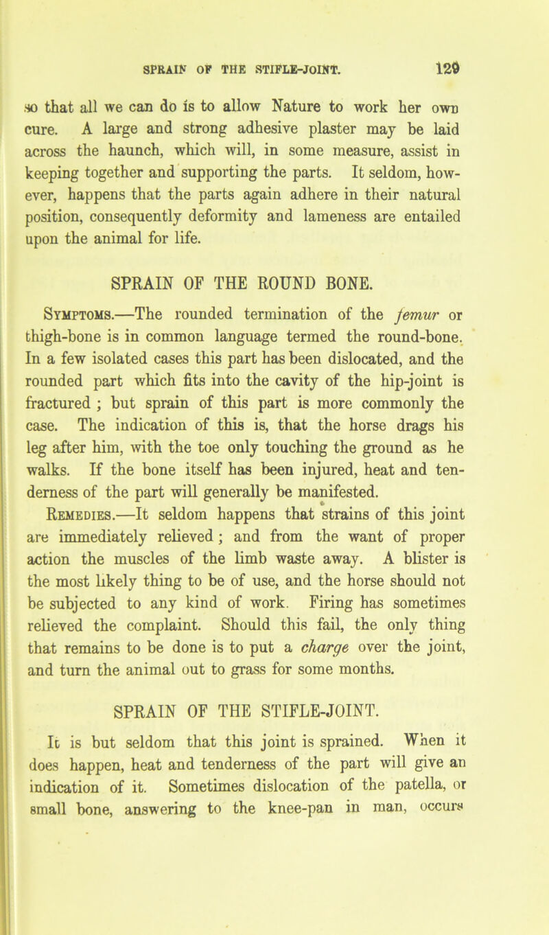 so that all we can do is to allow Nature to work her own cure. A large and strong adhesive plaster may be laid across the haunch, which will, in some measure, assist in keeping together and supporting the parts. It seldom, how- ever, happens that the parts again adhere in their natural position, consequently deformity and lameness are entailed upon the animal for life. SPRAIN OF THE ROUND BONE. Symptoms.—The rounded termination of the Jemur or thigh-bone is in common language termed the round-bone, In a few isolated cases this part has been dislocated, and the rounded part which fits into the cavity of the hip-joint is fractured ; but sprain of this part is more commonly the case. The indication of this is, that the horse drags his leg after him, with the toe only touching the ground as he walks. If the bone itself has been injured, heat and ten- derness of the part will generally be manifested. Remedies.—It seldom happens that strains of this joint are immediately relieved; and from the want of proper action the muscles of the limb waste away. A blister is the most likely thing to be of use, and the horse should not be subjected to any kind of work. Firing has sometimes [relieved the complaint. Should this fail, the only thing that remains to be done is to put a charge over the joint, and turn the animal out to grass for some months. SPRAIN OF THE STIFLE-JOINT. It is but seldom that this joint is sprained. When it does happen, heat and tenderness of the part will give an indication of it. Sometimes dislocation of the patella, or small bone, answering to the knee-pan in man, occurs