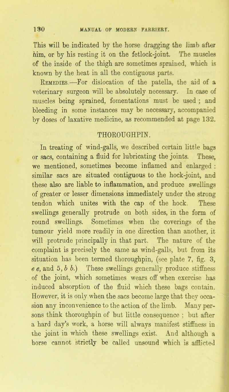 This will be indicated by the horse dragging the limb after him, or by his resting it on the fetlock-joint. The muscles of the inside of the thigh are sometimes sprained, which is known by the heat in all the contiguous parts. Remedies.—For dislocation of the patella, the aid of a veterinary surgeon will be absolutely necessary. In case of muscles being sprained, fomentations must be used ; and bleeding in some instances may be necessary, accompanied by doses of laxative medicine, as recommended at page 132. THOROUGHPIN. In treating of wind-galls, we described certain little bags or sacs, containing a fluid for lubricating the joints. These, we mentioned, sometimes become inflamed and enlarged : similar sacs are situated contiguous to the hock-joint, and these also are liable to inflammation, and produce swellings of greater or lesser dimensions immediately under the strong tendon which unites with the cap of the hock. These swellings generally protrude on both sides, in the form of round swellings. Sometimes when the coverings of the tumour yield more readily in one direction than another, it will protrude principally in that part. The nature of the complaint is precisely the same as wind-galls, but from its situation has been termed thoroughpin, (see plate 7, fig. 3, e e, and 5 ,b b.) These swellings generally produce stiffness of the joint, which sometimes wears off when exercise has induced absorption of the fluid which these bags contain. However, it is only when the sacs become large that they occa- sion any inconvenience to the action of the limb. Many per- sons think thoroughpin of but little consequence ; but after a hard day’s work, a horse will always manifest stiffness in the joint in which these swellings exist. And although a horse cannot strictly be called unsound which is afflicted