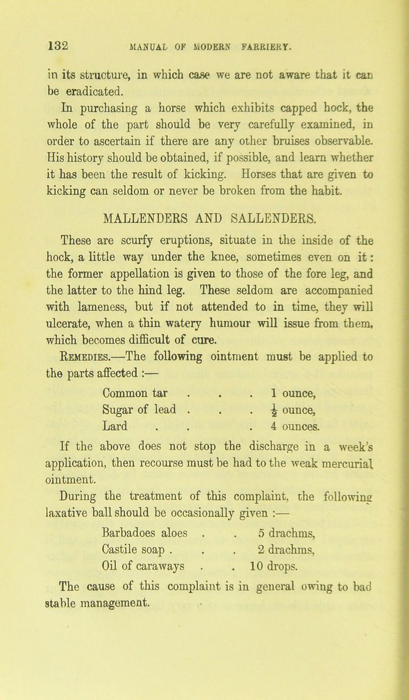 in its structure, in which case we are not aware that it can be eradicated. In purchasing a horse which exhibits capped hock, the whole of the part should be very carefully examined, in order to ascertain if there are any other bruises observable. His history should be obtained, if possible, and learn whether it has been the result of kicking. Horses that are given to kicking can seldom or never be broken from the habit. MALLENDERS AND SALLENDERS. These are scurfy eruptions, situate in the inside of the hock, a little way under the knee, sometimes even on it: the former appellation is given to those of the fore leg, and the latter to the hind leg. These seldom are accompanied with lameness, but if not attended to in time, they will ulcerate, when a thin wateiy humour will issue from them, which becomes difficult of cure. Remedies.—The following ointment must be applied to the parts affected :— Common tar . .1 ounce, Sugar of lead . . - a ounce, Lard . .4 ounces. If the above does not stop the discharge in a week's application, then recourse must be had to the weak mercurial ointment. During the treatment of this complaint, the following laxative ball should be occasionally given :— Barbadoes aloes . . 5 drachms, Castile soap ... 2 drachms, Oil of caraways . .10 drops. The cause of this complaint is in general owing to bad stable management.