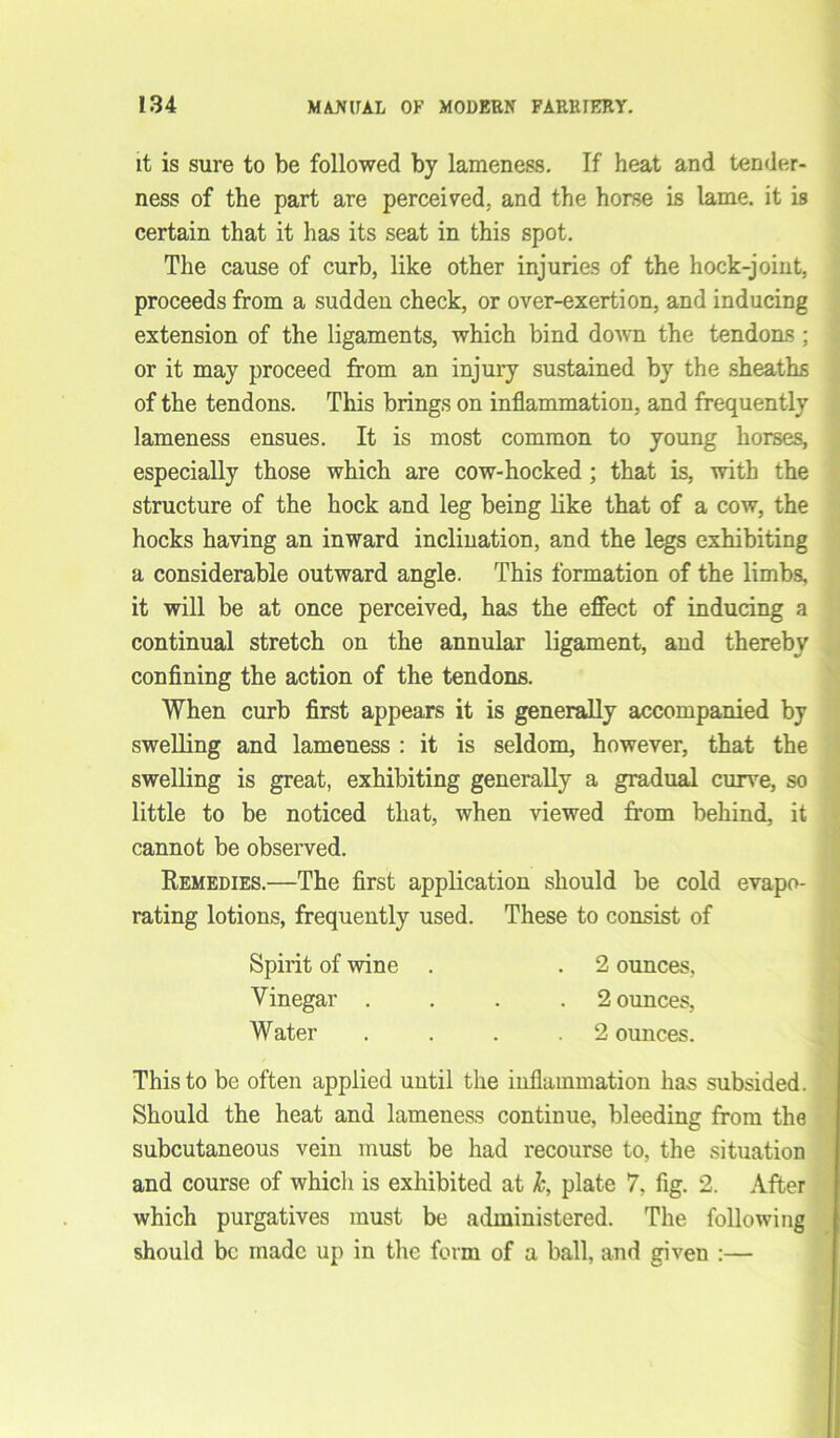 it is sure to be followed by lameness. If heat and tender- ness of the part are perceived, and the horse is lame, it is certain that it has its seat in this spot. The cause of curb, like other injuries of the hock-joint, proceeds from a sudden check, or over-exertion, and inducing extension of the ligaments, which bind down the tendons ; or it may proceed from an injury sustained by the sheaths of the tendons. This brings on inflammation, and frequently lameness ensues. It is most common to young horses, especially those which are cow-hocked ; that is, with the structure of the hock and leg being like that of a cow, the hocks having an inward inclination, and the legs exhibiting a considerable outward angle. This formation of the limbs, it will be at once perceived, has the effect of inducing a continual stretch on the annular ligament, and thereby confining the action of the tendons. When curb first appears it is generally accompanied by swelling and lameness : it is seldom, however, that the swelling is great, exhibiting generally a gradual curve, so little to be noticed that, when viewed from behind, it cannot be observed. Remedies.—The first application should be cold evapo- rating lotions, frequently used. These to consist of This to be often applied until the inflammation has subsided. Should the heat and lameness continue, bleeding from the subcutaneous vein must be had recourse to, the situation and course of which is exhibited at k, plate 7, fig. 2. After which purgatives must be administered. The following should be made up in the form of a ball, and given :— Spirit of wine Vinegar . Water 2 ounces. 2 ounces, 2 ounces.