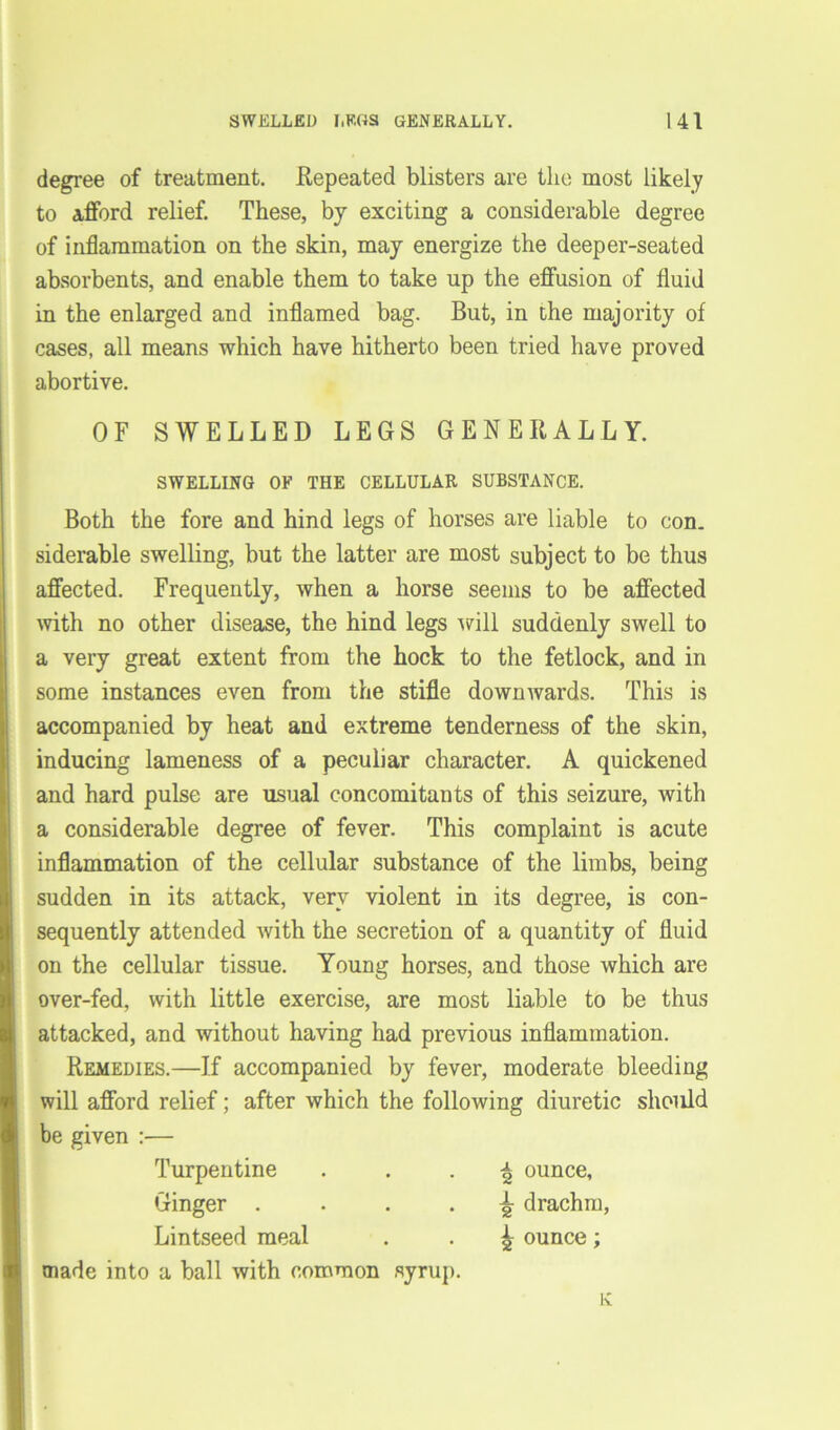 degree of treatment. Repeated blisters are the most likely to afford relief. These, by exciting a considerable degree of inflammation on the skin, may energize the deeper-seated absorbents, and enable them to take up the effusion of fluid in the enlarged and inflamed bag. But, in the majority of cases, all means which have hitherto been tried have proved abortive. OF SWELLED LEGS GENERALLY. SWELLING OF THE CELLULAR SUBSTANCE. Both the fore and hind legs of horses are liable to con. siderable swelling, but the latter are most subject to be thus affected. Frequently, when a horse seems to be affected with no other disease, the hind legs will suddenly swell to a very great extent from the hock to the fetlock, and in some instances even from the stifle downwards. This is accompanied by heat and extreme tenderness of the skin, inducing lameness of a peculiar character. A quickened and hard pulse are usual concomitants of this seizure, with a considerable degree of fever. This complaint is acute inflammation of the cellular substance of the limbs, being sudden in its attack, very violent in its degree, is con- sequently attended with the secretion of a quantity of fluid on the cellular tissue. Young horses, and those which are over-fed, with little exercise, are most liable to be thus attacked, and without having had previous inflammation. Remedies.—If accompanied by fever, moderate bleeding will afford relief; after which the following diuretic should be given :— Turpentine \ ounce. Ginger .... ^ drachm, Lintseed meal ^ ounce; made into a ball with common syrup.