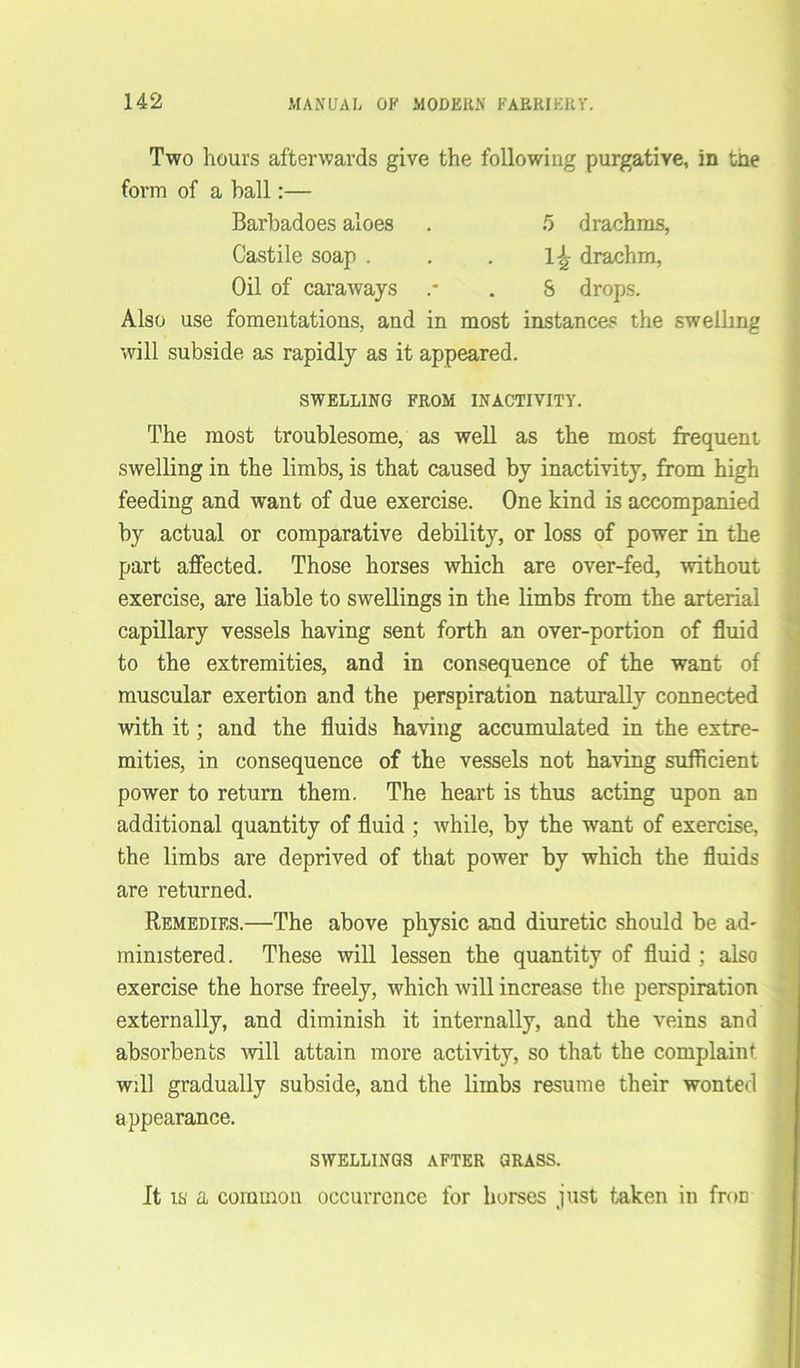 Two hours afterwards give the following purgative, in tne form of a hall:— Barbadoes aloes . 5 drachms, Castile soap . . . 1^ drachm, Oil of caraways .* . S drops. Also use fomentations, and in most instances the swelling will subside as rapidly as it appeared. SWELLING FROM INACTIVITY. The most troublesome, as well as the most frequent swelling in the limbs, is that caused by inactivity, from high feeding and want of due exercise. One kind is accompanied by actual or comparative debility, or loss of power in the part affected. Those horses which are over-fed, without exercise, are liable to swellings in the limbs from the arterial capillary vessels having sent forth an over-portion of fluid to the extremities, and in consequence of the want of muscular exertion and the perspiration naturally connected with it; and the fluids having accumulated in the extre- mities, in consequence of the vessels not having sufficient power to return them. The heart is thus acting upon an additional quantity of fluid ; while, by the want of exercise, the limbs are deprived of that power by which the fluids are returned. Remedies.—The above physic and diuretic should be ad' ministered. These will lessen the quantity of fluid ; also exercise the horse freely, which will increase the perspiration externally, and diminish it internally, and the veins and absorbents will attain more activity, so that the complaint will gradually subside, and the limbs resume their wonted appearance. SWELLINGS AFTER GRASS. It is a common occurrence for horses just taken in froD