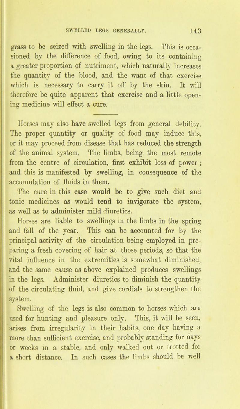 grass to be seized with swelling in the legs. This is occa- sioned bj the difference of food, owing to its containing a greater proportion of nutriment, which naturally increases the quantity of the blood, and the want of that exercise which is necessary to carry it off by the skin. It will therefore be quite apparent that exercise and a little open- ing medicine will effect a cure. Horses may also have swelled legs from general debility. The proper quantity or quality of food may induce this, or it may proceed from disease that has reduced the strength of the animal system. The limbs, being the most remote from the centre of circulation, first exhibit loss of power; and this is manifested by swelling, in consequence of the accumulation of fluids in them. The cure in this case would be to give such diet and tonic medicines as would tend to invigorate the system, as well as to administer mild diuretics. Horses are liable to swellings in the limbs in the spring and fall of the year. This can be accounted for by the principal activity of the circulation being employed in pre- paring a fresh covering of hair at those periods, so that the vital influence in the extremities is somewhat diminished, and the same cause as above explained produces swellings in the legs. Administer diuretics to diminish the quantity of the circulating fluid, and give cordials to strengthen the system. Swelling of the legs is also common to horses which are used for hunting and pleasure only. This, it will be seen, arises from irregularity in their habits, one day having a more than sufficient exercise, and probably standing for days or weeks in a stable, and only walked out or trotted for a short distance. In such cases the limbs should be well