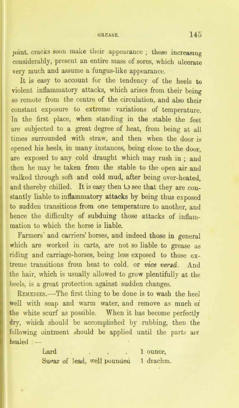 joint, cracks soon make their appearance ; these increasing considerably, present an entire mass of sores, which ulcerate very much and assume a fungus-like appearance. It is easy to account for the tendency of the heels to violent inflammatory attacks, which arises from their being so remote from the centre of the circulation, and also their constant exposure to extreme variations of temperature. In the first place, when standing in the stable the feet are subjected to a great degree of heat, from being at all times surrounded with straw, and then when the door is opened his heels, in many instances, being close to the door, are exposed to any cold draught which may rush in ; and then he may be taken from the stable to the open air and walked through soft and cold mud, after being over-heated, and thereby chilled. It is easy then lj see that they are con- stantly liable to inflammatory attacks by being thus exposed to sudden transitions from one temperature to another, and hence the difficulty of subduing those attacks of inflam- mation to which the horse is liable. Farmers’ and carriers’ horses, and indeed those in general which are worked in carts, are not so liable to grease as riding and carriage-horses, being less exposed to those ex- treme transitions from heat to cold, or vice versd. And the hair, which is usually allowed to grow plentifully at the heels, is a great protection against sudden changes. Remedies.—The first thing to be done is to wash the heel well with soap and warm water, and remove as much of the white scurf as possible. When it has become perfectly dry, which should be accomplished by rubbing, then the following ointment should be applied until the parts are healed : — Lard .... 1 ounce, Su^ar of lead, well pounded 1 drachm.