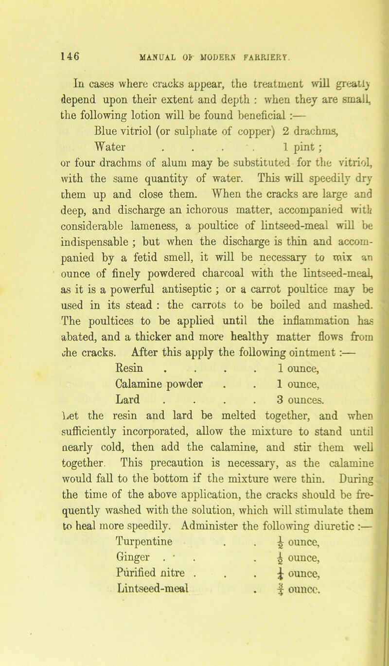 In cases where cracks appear, the treatment will great,I) depend upon their extent and depth : when they are small, the following lotion will be found beneficial :— Blue vitriol (or sulphate of copper) 2 drachms, Water .... 1 pint; or four drachms of alum may be substituted for the vitriol, with the same quantity of water. This will speedily dry them up and close them. When the cracks are large and deep, and discharge an ichorous matter, accompanied with considerable lameness, a poultice of lintseed-meal will be indispensable ; but when the discharge is thin and accom- panied by a fetid smell, it will be necessary to mix an ounce of finely powdered charcoal with the lintseed-meal, as it is a powerful antiseptic ; or a carrot poultice may be used in its stead : the carrots to be boiled and mashed. The poultices to be applied until the inflammation has abated, and a thicker and more healthy matter flows from uhe cracks. After this apply the following ointment:— Resin .... 1 ounce, Calamine powder . . 1 ounce, Lard .... 3 ounces. Let the resin and lard be melted together, and when sufficiently incorporated, allow the mixture to stand until nearly cold, then add the calamine, and stir them well together. This precaution is necessary, as the calamine would fall to the bottom if the mixture were thin. During the time of the above application, the cracks should be fre- quently washed with the solution, which will stimulate them to heal more speedily. Administer the following diuretic :— Turpentine Ginger . • Purified nitre \ ounce, Lintseed-meal . f ounce. ^ ounce, ^ ounce,