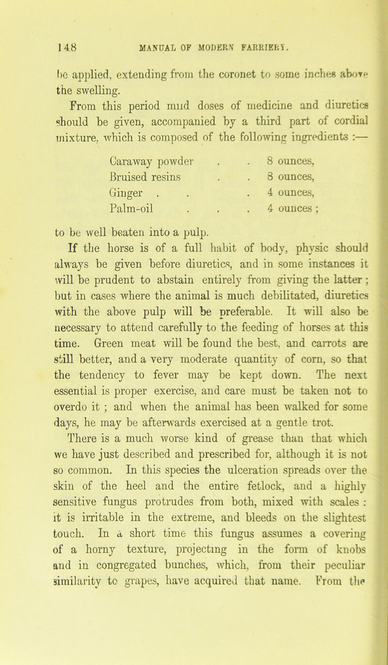 he applied, extending from the coronet to some inches abor^ the swelling. From this period mud doses of medicine and diuretics should be given, accompanied by a third part of cordial mixture, which is composed of the following ingredients :— Caraway powder Bruised resins Ginger . Palm-oil 8 ounces, 8 ounces, 4 ounces, 4 ounces ; to be well beaten into a pulp. If the horse is of a full habit of body, physic should always be given before diuretics, and in some instances it will be prudent to abstain entirely from giving the latter ; but in cases where the animal is much debilitated, diuretics with the above pulp will be preferable. It will also be necessary to attend carefully to the feeding of horses at this time. Green meat will be found the best, and carrots are still better, and a very moderate quantity of corn, so that the tendency to fever may be kept down. The next essential is proper exercise, and care must be taken not to overdo it ; and when the animal has been walked for some days, he may be afterwards exercised at a gentle trot. There is a much worse kind of grease than that which we have just described and prescribed for, although it is not so common. In this species the ulceration spreads over the skin of the heel and the entire fetlock, and a highly sensitive fungus protrudes from both, mixed with scales : it is irritable in the extreme, and bleeds on the slightest touch. In a, short time this fungus assumes a covering of a horny texture, projecting in the form of knobs and in congregated bunches, which, from their peculiar similarity to grapes, have acquired that name. From the