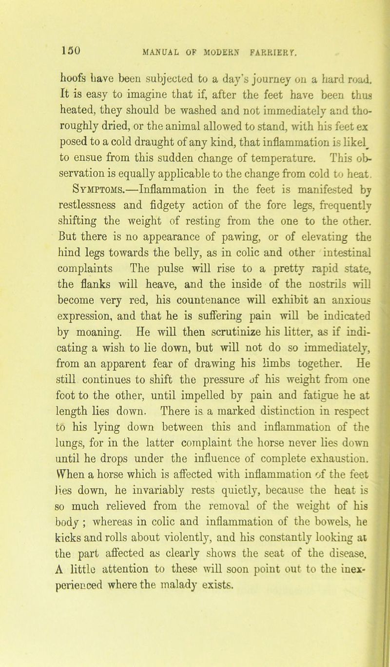 hoofs have been subjected to a day’s journey on a hard road. It is easy to imagine that if, after the feet have been thus heated, they should be washed and not immediately and tho- roughly dried, or the animal allowed to stand, with his feet ex posed to a cold draught of any kind, that inflammation is likely to ensue from this sudden change of temperature. This ob- servation is equally applicable to the change from cold to heat. Symptoms.—Inflammation in the feet is manifested by restlessness and fidgety action of the fore legs, frequently shifting the weight of resting from the one to the other. But there is no appearance of pawing, or of elevating the hind legs towards the belly, as in colic and other intestinal complaints The pulse will rise to a pretty rapid state, the flanks will heave, and the inside of the nostrils will become very red, his countenance will exhibit an anxious expression, and that he is suffering pain will be indicated by moaning. He will then scrutinize his litter, as if indi- cating a wish to lie down, but will not do so immediately, from an apparent fear of drawing his limbs together. He still continues to shift the pressure of his weight from one foot to the other, until impelled by pain and fatigue he at length lies down. There is. a marked distinction in respect to his lying down between this and inflammation of the lungs, for in the latter complaint the horse never lies down until he drops under the influence of complete exhaustion. When a horse which is affected with inflammation of the feet lies down, he invariably rests quietly, because the heat is so much relieved from the removal of the weight of his body ; whereas in colic and inflammation of the bowels, he kicks and rolls about violently, and his constantly looking at the part affected as clearly shows the seat of the disease. A little attention to these will soon point out to the inex- perienced where the malady exists.