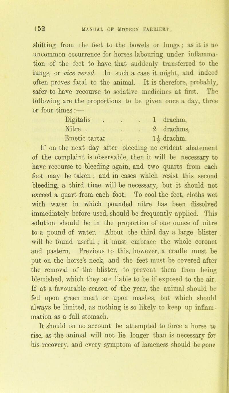 shifting from the feet to the bowels or lungs ; as it is no uncommon occurrence for horses labouring under inflamma- tion of the feet to have that suddenly transferred to the lungs, or vice versa. In such a case it might, and indeed often proves fatal to the animal. It is therefore, probably, safer to have recourse to sedative medicines at first. The following are the proportions to be given once a day, three or four times :— Digitalis ... 1 drachm, Nitre .... 2 drachms, Emetic tartar . . drachm. If on the next day after bleeding no evident abatement of the complaint is observable, then it will be necessary to have recourse to bleeding again, and two quarts from each foot may be taken ; and in cases which resist this second bleeding, a third time will be necessary, but it should not exceed a quart from each foot. To cool the feet, cloths wet with water in which pounded nitre has been dissolved immediately before used, should be frequently applied. This solution should be in the proportion of one ounce of nitre to a pound of water. About the third day a large blister will be found useful; it must embrace the whole coronet and pastern. Previous to this, however, a cradle must be put on the horse’s neck, and the feet must be covered after the removal of the blister, to prevent them from being blemished, which they are liable to be if exposed to the air. If at a favourable season of the year, the animal should be fed upon green meat or upon mashes, but which should always be limited, as nothing is so likely to keep up inflam - mation as a full stomach. It should on no account be attempted to force a horse to rise, as the animal will not lie longer than is necessary for his recovery, and every symptom of lameness should be gone