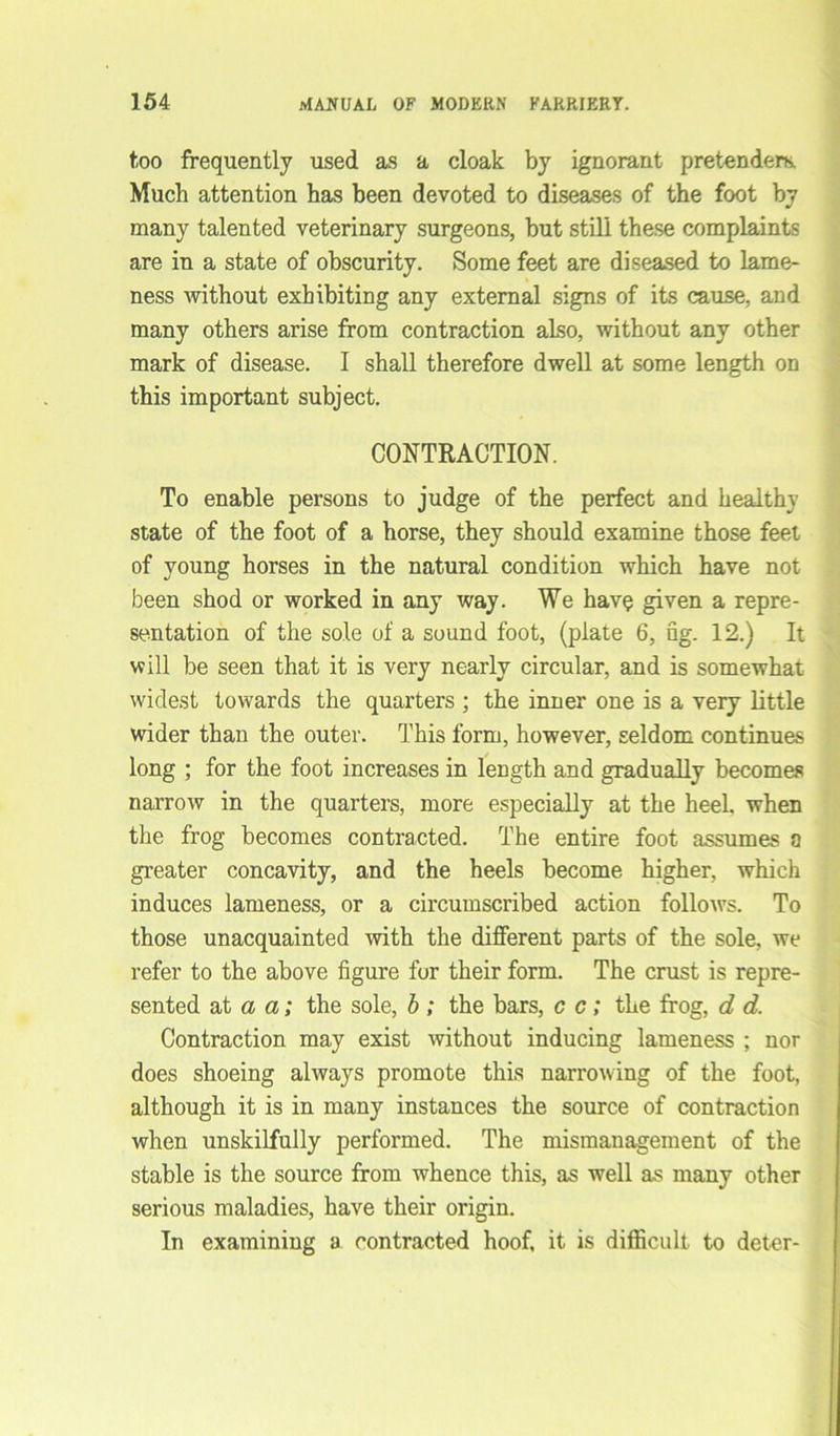 too frequently used as a cloak by ignorant pretenders. Much attention has been devoted to diseases of the foot by many talented veterinary surgeons, but still these complaints are in a state of obscurity. Some feet are diseased to lame- ness without exhibiting any external signs of its cause, and many others arise from contraction also, without any other mark of disease. I shall therefore dwell at some length on this important subject. CONTRACTION. To enable persons to judge of the perfect and healthy state of the foot of a horse, they should examine those feet of young horses in the natural condition which have not been shod or worked in any way. We have given a repre- sentation of the sole of a sound foot, (plate 6, fig. 12.) It will be seen that it is very nearly circular, and is somewhat widest towards the quarters ; the inner one is a very little wider than the outer. This form, however, seldom continues long ; for the foot increases in length and gradually becomes narrow in the quarters, more especially at the heeL when the frog becomes contracted. The entire foot assumes a greater concavity, and the heels become higher, which induces lameness, or a circumscribed action follows. To those unacquainted with the different parts of the sole, we refer to the above figure for their form. The crust is repre- sented at a a; the sole, b ; the bars, c c; the frog, d d. Contraction may exist without inducing lameness ; nor does shoeing always promote this narrowing of the foot, although it is in many instances the source of contraction when unskilfully performed. The mismanagement of the stable is the source from whence this, as well as many other serious maladies, have their origin. In examining a contracted hoof, it is difficult to deter-