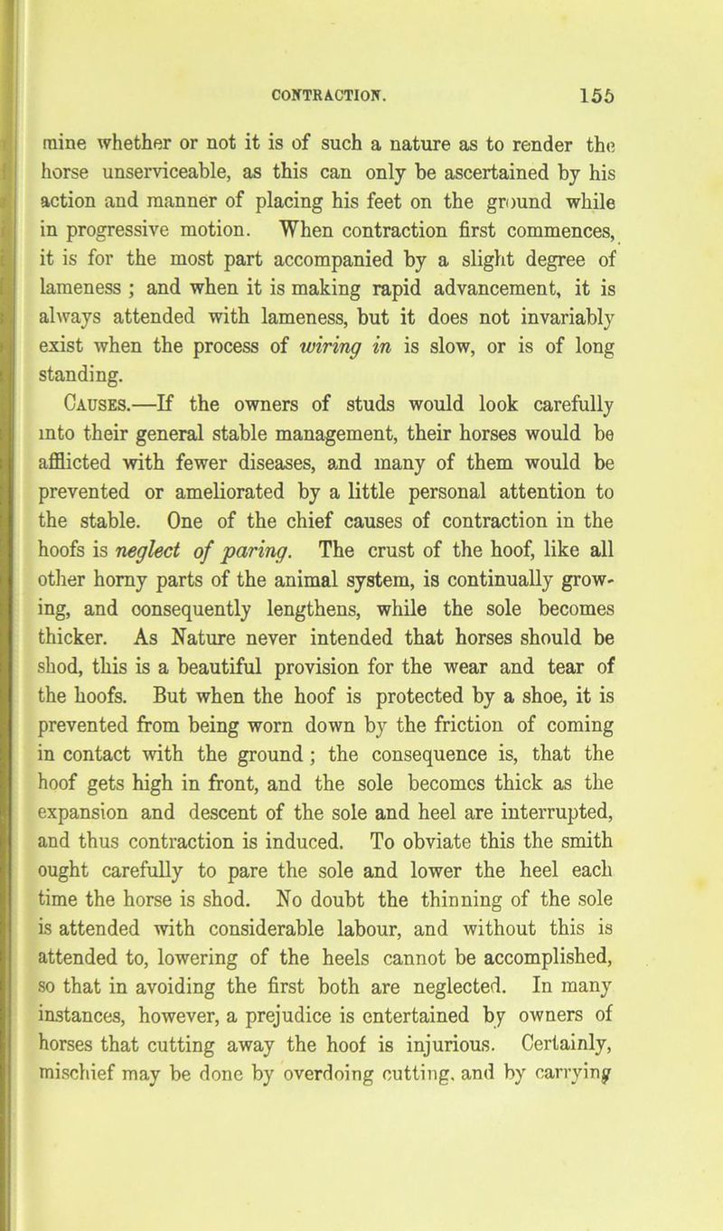 mine whether or not it is of such a nature as to render the horse unserviceable, as this can only be ascertained by his action and manner of placing his feet on the ground while in progressive motion. When contraction first commences, it is for the most part accompanied by a slight degree of lameness ; and when it is making rapid advancement, it is always attended with lameness, but it does not invariably exist when the process of wiring in is slow, or is of long standing. Causes.—If the owners of studs would look carefully into their general stable management, their horses would be afflicted with fewer diseases, and many of them would be prevented or ameliorated by a little personal attention to the stable. One of the chief causes of contraction in the hoofs is neglect of paring. The crust of the hoof, like all other horny parts of the animal system, is continually grow- ing, and consequently lengthens, while the sole becomes thicker. As Nature never intended that horses should be shod, this is a beautiful provision for the wear and tear of the hoofs. But when the hoof is protected by a shoe, it is prevented from being worn down by the friction of coming in contact with the ground ; the consequence is, that the hoof gets high in front, and the sole becomes thick as the expansion and descent of the sole and heel are interrupted, and thus contraction is induced. To obviate this the smith ought carefully to pare the sole and lower the heel each time the horse is shod. No doubt the thinning of the sole is attended with considerable labour, and without this is attended to, lowering of the heels cannot be accomplished, so that in avoiding the first both are neglected. In many instances, however, a prejudice is entertained by owners of horses that cutting away the hoof is injurious. Certainly, mischief may be done by overdoing cutting, and by carrying