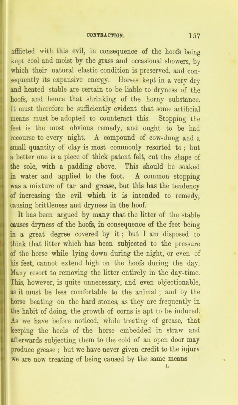 afflicted with this evil, in consequence of the hoofs being kept cool and moist by the grass and occasional showers, by which their natural elastic condition is preserved, and con- sequently its expansive energy. Horses kept in a very dry and heated stable are certain to be liable to dryness of the hoofs, and hence that shrinking of the horny substance. It must therefore be sufficiently evident that some artificial means must be adopted to counteract this. Stopping the feet is the most obvious remedy, and ought to be had recourse to every night. A compound of cow-dung and a small quantity of clay is most commonly resorted to ; but a better one is a piece of thick patent felt, cut the shape of the sole, with a padding above. This should be soaked in water and applied to the foot. A common stopping was a mixture of tar and grease, but this has the tendency of increasing the evil which it is intended to remedy, causing brittleness and dryness in the hoof. It has been argued by many that the litter of the stable causes dryness of the hoofs, in consequence of the feet being in a great degree covered by it; but I am disposed to think that litter which has been subjected to the pressure of the horse while lying down during the night, or even of his feet, cannot extend high on the hoofs during the day. Many resort to removing the litter entirely in the day-time. This, however, is quite unnecessary, and even objectionable, as it must be less comfortable to the animal; and by the horse beating on the hard stones, as they are frequently in the habit of doing, the growth of corns is apt to be induced. As we have before noticed, while treating of grease, that keeping the heels of the horse embedded in straw and afterwards subjecting them to the cold of an open door may produce grease ; but we have never given credit to the injurv we are now treating of being caused by the same means L