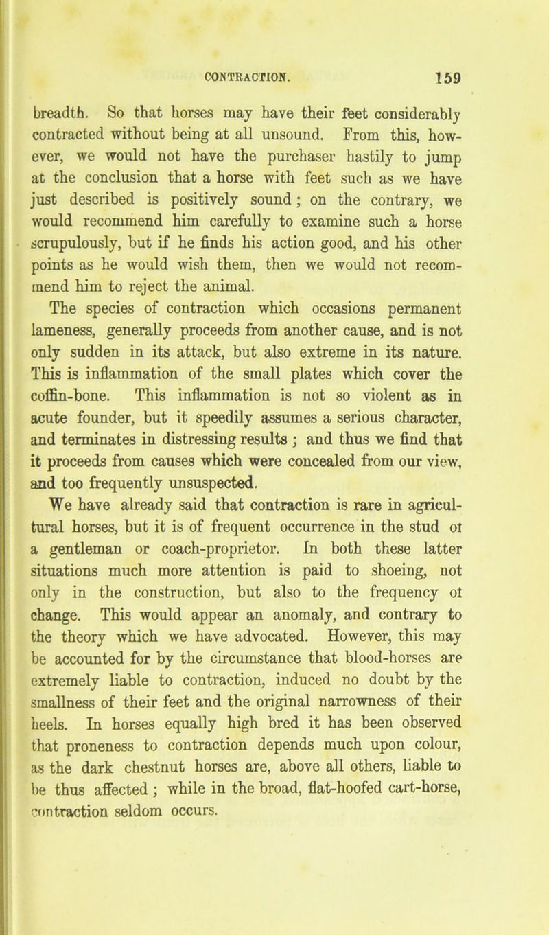breadth. So that horses may have their feet considerably contracted without being at all unsound. From this, how- ever, we would not have the purchaser hastily to jump at the conclusion that a horse with feet such as we have just described is positively sound; on the contrary, we would recommend him carefully to examine such a horse scrupulously, but if he finds his action good, and his other points as he would wish them, then we would not recom- mend him to reject the animal. The species of contraction which occasions permanent lameness, generally proceeds from another cause, and is not only sudden in its attack, but also extreme in its nature. This is inflammation of the small plates which cover the coffin-bone. This inflammation is not so violent as in acute founder, but it speedily assumes a serious character, and terminates in distressing results ; and thus we find that it proceeds from causes which were concealed from our view, and too frequently unsuspected. We have already said that contraction is rare in agricul- tural horses, but it is of frequent occurrence in the stud oi a gentleman or coach-proprietor. In both these latter situations much more attention is paid to shoeing, not only in the construction, but also to the frequency ot change. This would appear an anomaly, and contrary to the theory which we have advocated. However, this may be accounted for by the circumstance that blood-horses are extremely liable to contraction, induced no doubt by the smallness of their feet and the original narrowness of their heels. In horses equally high bred it has been observed that proneness to contraction depends much upon colour, as the dark chestnut horses are, above all others, liable to be thus affected ; while in the broad, flat-hoofed cart-horse, contraction seldom occurs.