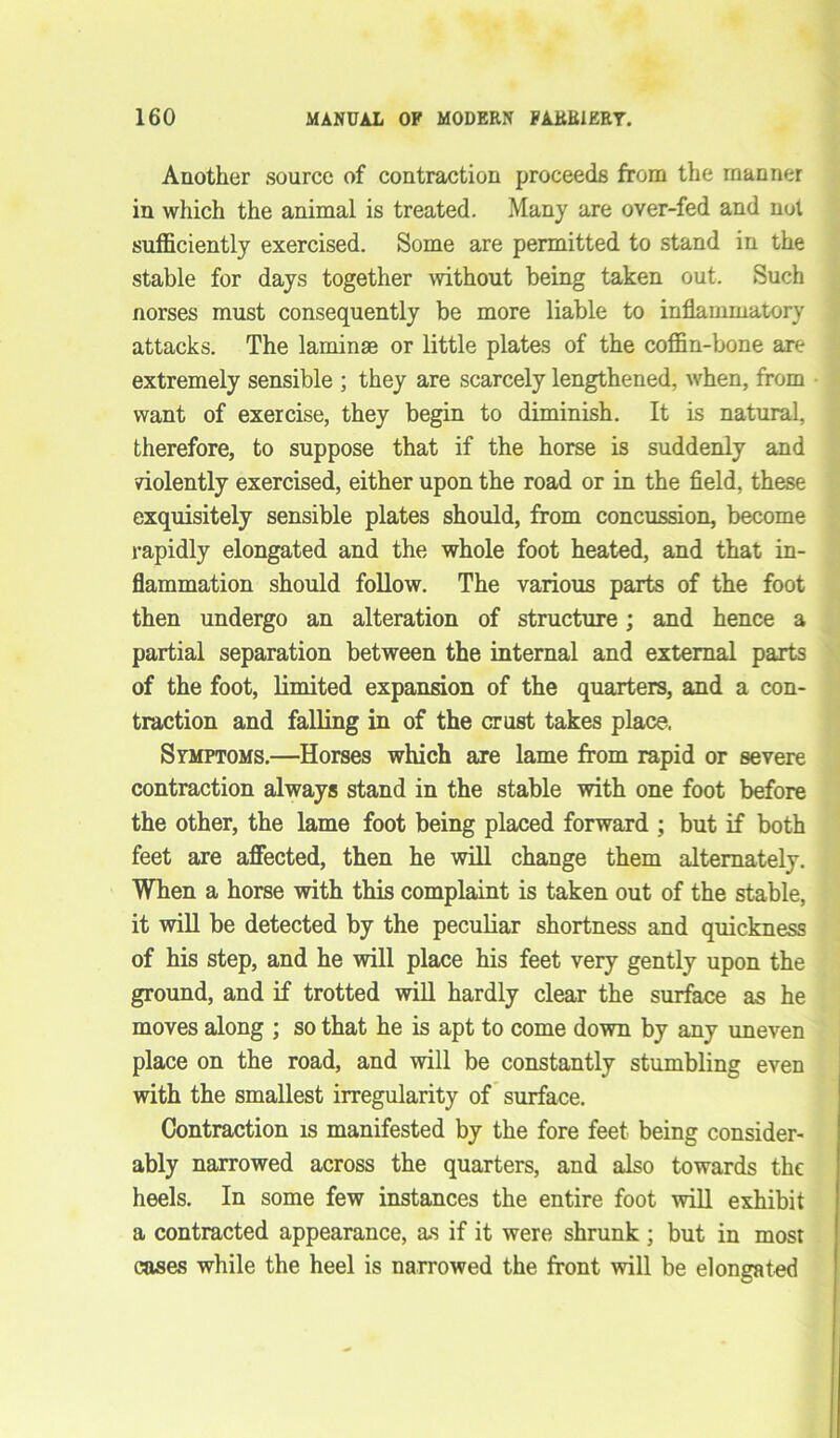 Another source of contraction proceeds from the manner in which the animal is treated. Many are over-fed and not sufficiently exercised. Some are permitted to stand in the stable for days together without being taken out. Such norses must consequently be more liable to inflammatory attacks. The laminae or little plates of the coffin-bone are extremely sensible ; they are scarcely lengthened, when, from want of exercise, they begin to diminish. It is natural, therefore, to suppose that if the horse is suddenly and violently exercised, either upon the road or in the field, these exquisitely sensible plates should, from concussion, become rapidly elongated and the whole foot heated, and that in- flammation should follow. The various parts of the foot then undergo an alteration of structure; and hence a partial separation between the internal and external parts of the foot, limited expansion of the quarters, and a con- traction and falling in of the crust takes place, Symptoms.—Horses which are lame from rapid or severe contraction always stand in the stable with one foot before the other, the lame foot being placed forward ; but if both feet are affected, then he will change them alternately. When a horse with this complaint is taken out of the stable, it will be detected by the peculiar shortness and quickness of his step, and he will place his feet very gently upon the ground, and if trotted will hardly clear the surface as he moves along ; so that he is apt to come down by any uneven place on the road, and will be constantly stumbling even with the smallest irregularity of surface. Contraction is manifested by the fore feet being consider- ably narrowed across the quarters, and also towards the heels. In some few instances the entire foot will exhibit a contracted appearance, as if it were shrunk; but in most cases while the heel is narrowed the front will be elongated
