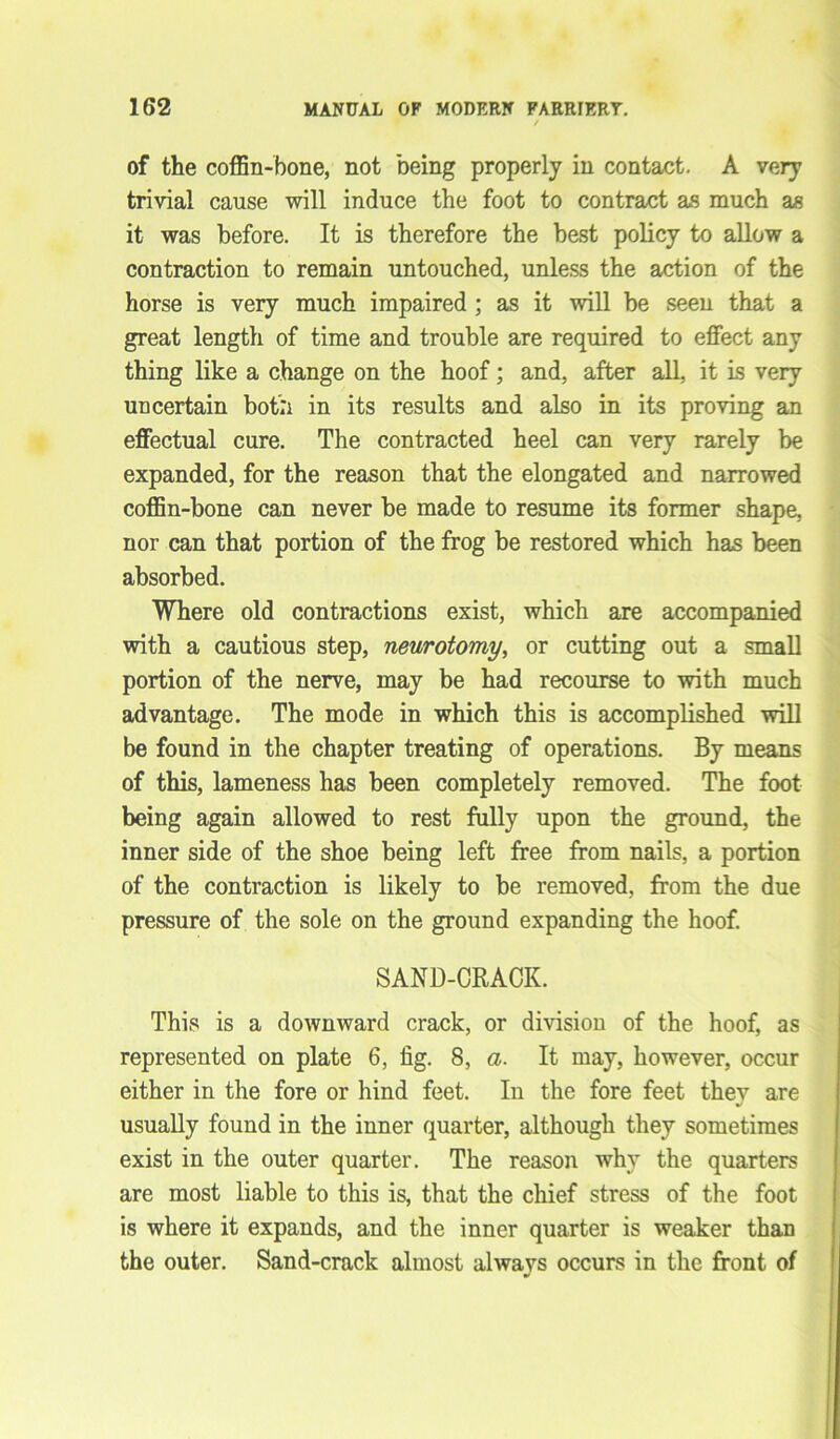of the coffin-bone, not being properly in contact. A very trivial cause will induce the foot to contract as much as it was before. It is therefore the best policy to allow a contraction to remain untouched, unless the action of the horse is very much impaired ; as it will be seen that a great length of time and trouble are required to effect any thing like a change on the hoof; and, after all, it is very uncertain both in its results and also in its proving an effectual cure. The contracted heel can very rarely be expanded, for the reason that the elongated and narrowed coffin-bone can never be made to resume its former shape, nor can that portion of the frog be restored which has been absorbed. Where old contractions exist, which are accompanied with a cautious step, neurotomy, or cutting out a small portion of the nerve, may be had recourse to with much advantage. The mode in which this is accomplished will be found in the chapter treating of operations. By means of this, lameness has been completely removed. The foot being again allowed to rest fully upon the ground, the inner side of the shoe being left free from nails, a portion of the contraction is likely to be removed, from the due pressure of the sole on the ground expanding the hoof. SAND-CRACK. This is a downward crack, or division of the hoof, as represented on plate 6, fig. 8, a. It may, however, occur either in the fore or hind feet. In the fore feet they are usually found in the inner quarter, although they sometimes exist in the outer quarter. The reason why the quarters are most liable to this is, that the chief stress of the foot is where it expands, and the inner quarter is weaker than the outer. Sand-crack almost always occurs in the front of •»