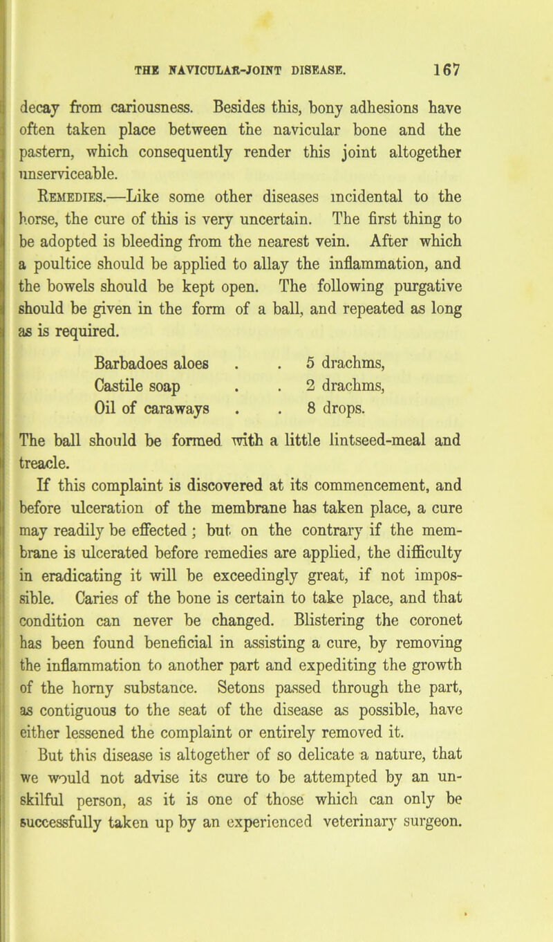 decay from cariousness. Besides this, bony adhesions have often taken place between the navicular bone and the pastern, which consequently render this joint altogether unserviceable. Remedies.—Like some other diseases incidental to the horse, the cure of this is very uncertain. The first thing to be adopted is bleeding from the nearest vein. After which a poultice should be applied to allay the inflammation, and the bowels should be kept open. The following purgative should be given in the form of a ball, and repeated as long as is required. The ball should be formed with a little lintseed-meal and treacle. If this complaint is discovered at its commencement, and before ulceration of the membrane has taken place, a cure may readily be effected; but on the contrary if the mem- brane is ulcerated before remedies are applied, the difficulty in eradicating it will be exceedingly great, if not impos- sible. Caries of the bone is certain to take place, and that condition can never be changed. Blistering the coronet has been found beneficial in assisting a cure, by removing the inflammation to another part and expediting the growth of the horny substance. Setons passed through the part, as contiguous to the seat of the disease as possible, have either lessened the complaint or entirely removed it. But this disease is altogether of so delicate a nature, that we would not advise its cure to be attempted by an un- skilful person, as it is one of those which can only be successfully taken up by an experienced veterinary surgeon. Barbadoes aloes Castile soap Oil of caraways 5 drachms, 2 drachms, 8 drops.