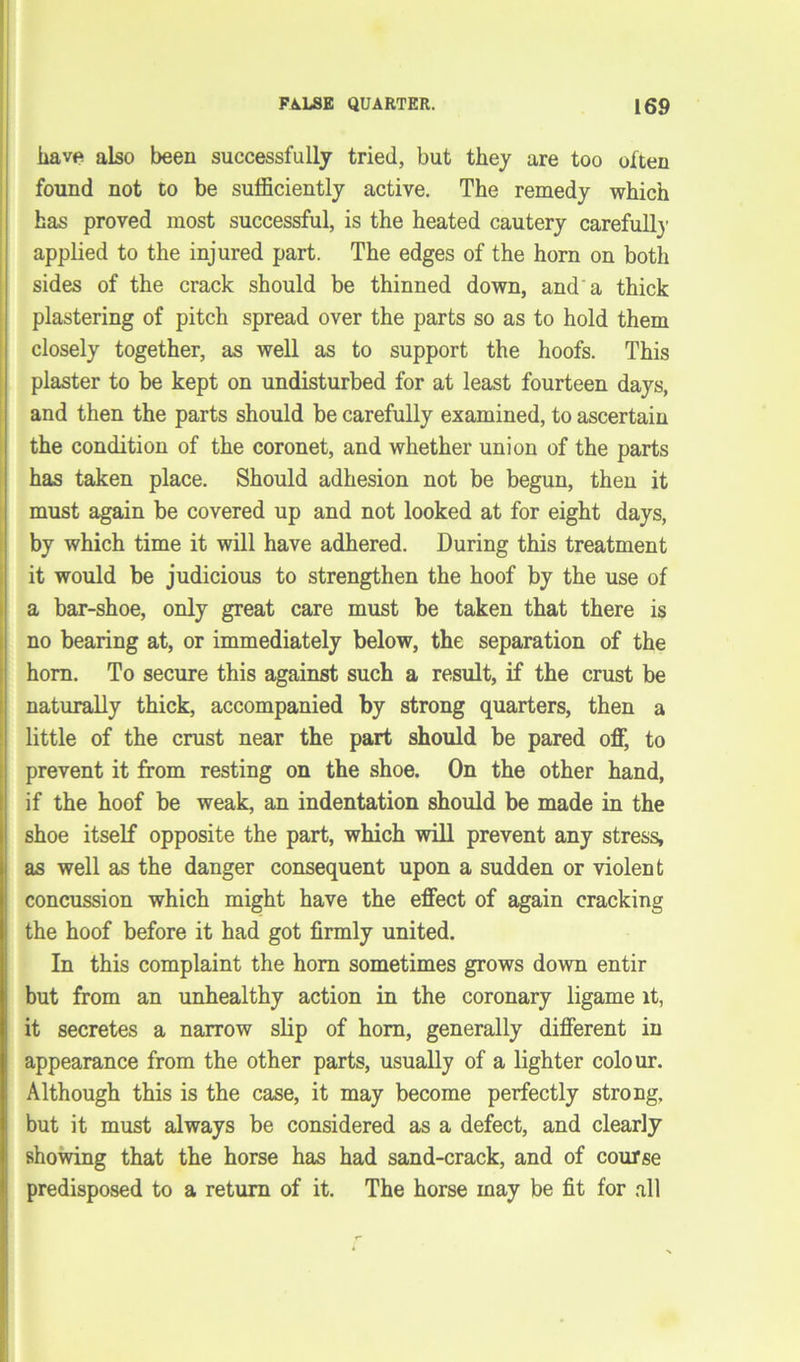 have also been successfully tried, but they are too often found not to be sufficiently active. The remedy which has proved most successful, is the heated cautery carefull}’ applied to the injured part. The edges of the horn on both sides of the crack should be thinned down, and a thick plastering of pitch spread over the parts so as to hold them closely together, as well as to support the hoofs. This plaster to be kept on undisturbed for at least fourteen days, and then the parts should be carefully examined, to ascertain the condition of the coronet, and whether union of the parts has taken place. Should adhesion not be begun, then it must again be covered up and not looked at for eight days, by which time it will have adhered. During this treatment it would be judicious to strengthen the hoof by the use of a bar-shoe, only great care must be taken that there is no bearing at, or immediately below, the separation of the horn. To secure this against such a result, if the crust be naturally thick, accompanied by strong quarters, then a little of the crust near the part should be pared off, to prevent it from resting on the shoe. On the other hand, if the hoof be weak, an indentation should be made in the shoe itself opposite the part, which will prevent any stress, as well as the danger consequent upon a sudden or violent concussion which might have the effect of again cracking the hoof before it had got firmly united. In this complaint the horn sometimes grows down entir but from an unhealthy action in the coronary ligame it, it secretes a narrow slip of horn, generally different in appearance from the other parts, usually of a lighter colour. Although this is the case, it may become perfectly strong, but it must always be considered as a defect, and clearly showing that the horse has had sand-crack, and of course predisposed to a return of it. The horse may be fit for all