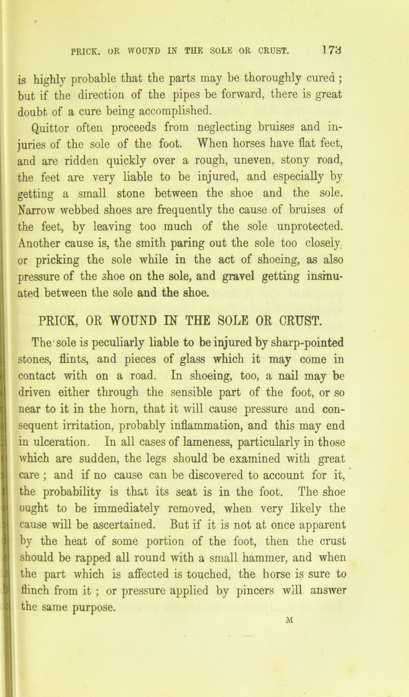 PRICK, OR WOUND IN THE SOLE OR CRUST. 1.78 is highly probable that the parts may be thoroughly cured; but if the direction of the pipes be forward, there is great doubt of a cure being accomplished. Quittor often proceeds from neglecting bruises and in- juries of the sole of the foot. When horses have flat feet, and are ridden quickly over a rough, uneven, stony road, the feet are very liable to be injured, and especially by getting a small stone between the shoe and the sole. Narrow webbed shoes are frequently the cause of bruises of the feet, by leaving too much of the sole unprotected. Another cause is, the smith paring out the sole too closely or pricking the sole while in the act of shoeing, as also pressure of the shoe on the sole, and gravel getting insinu- ated between the sole and the shoe. PRICK, OR WOUND IN THE SOLE OR CRUST. The sole is peculiarly liable to be injured by sharp-pointed stones, flints, and pieces of glass which it may come in contact with on a road. In shoeing, too, a nail may be driven either through the sensible part of the foot, or so near to it in the horn, that it will cause pressure and con- sequent irritation, probably inflammation, and this may end in ulceration. In all cases of lameness, particularly in those which are sudden, the legs should be examined with great care ; and if no cause can be discovered to account for it, the probability is that its seat is in the foot. The shoe ought to be immediately removed, when very likely the cause will be ascertained. But if it is not at once apparent by the heat of some portion of the foot, then the crust should be rapped all round with a small hammer, and when the part which is affected is touched, the horse is sure to flinch from it ; or pressure applied by pincers will answer the same purpose. M