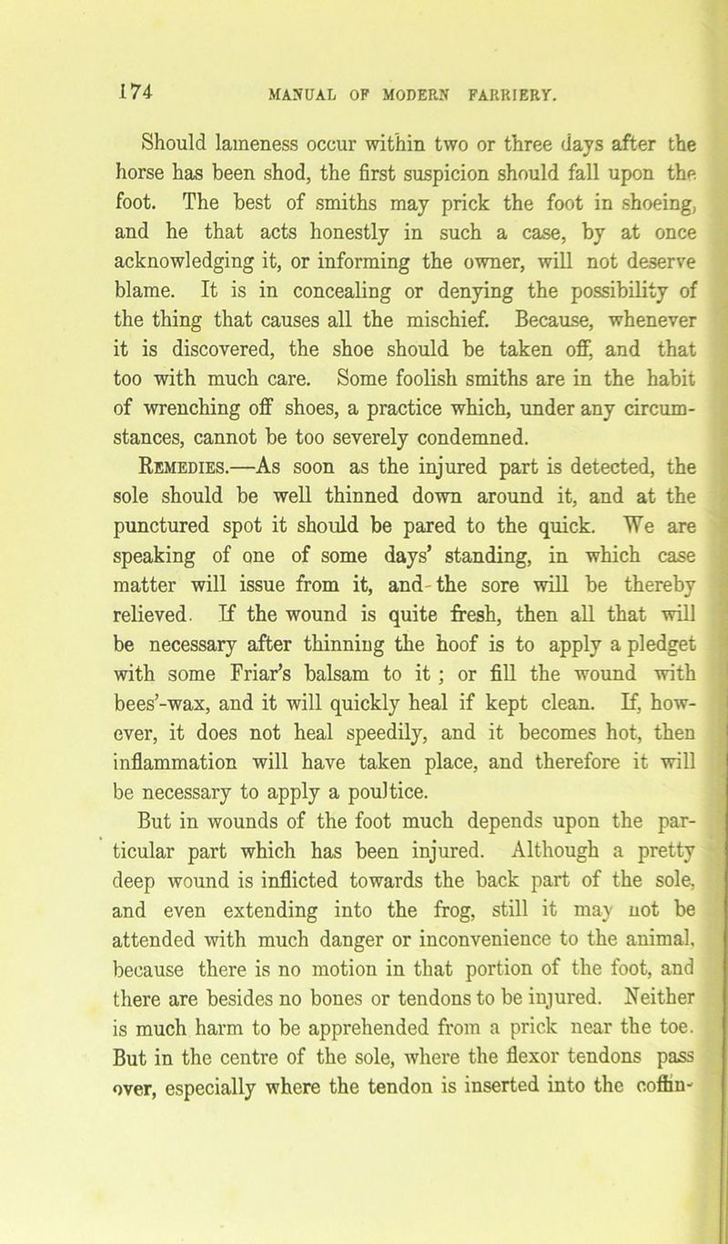Should lameness occur within two or three days after the horse has been shod, the first suspicion should fall upon the foot. The best of smiths may prick the foot in shoeing, and he that acts honestly in such a case, by at once acknowledging it, or informing the owner, will not deserve blame. It is in concealing or denying the possibility of the thing that causes all the mischief. Because, whenever it is discovered, the shoe should be taken off, and that too with much care. Some foolish smiths are in the habit of wrenching off shoes, a practice which, under any circum- stances, cannot be too severely condemned. Remedies.—As soon as the injured part is detected, the sole should be well thinned down around it, and at the punctured spot it should be pared to the quick. We are speaking of one of some days’ standing, in which case matter will issue from it, and-the sore will be thereby relieved. If the wound is quite fresh, then all that will be necessary after thinning the hoof is to apply a pledget with some Friar’s balsam to it ; or fill the wound with bees’-wax, and it will quickly heal if kept clean. If, how- ever, it does not heal speedily, and it becomes hot, then inflammation will have taken place, and therefore it will be necessary to apply a pouitice. But in wounds of the foot much depends upon the par- ticular part which has been injured. Although a pretty deep wound is inflicted towards the back part of the sole, and even extending into the frog, still it may not be attended with much danger or inconvenience to the animal, because there is no motion in that portion of the foot, and there are besides no bones or tendons to be injured. Neither is much harm to be apprehended from a prick near the toe. ; But in the centre of the sole, Avhere the flexor tendons pass over, especially where the tendon is inserted into the coffin'