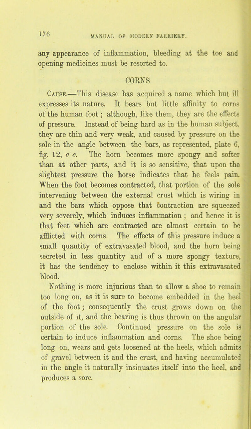 MANUAL OF MODERN FARRIERY. any appearance of inflammation, bleeding at the toe and opening medicines must be resorted to. CORNS Cause.—This disease has acquired a name which but ill expresses its nature. It bears but little affinity to corns of the human foot; although, like them, they are the effects of pressure. Instead of being hard as in the human subject, they are thin and very weak, and caused by pressure on the sole in the angle between the bars, as represented, plate 6, fig. 12, c c. The horn becomes more spongy and softer than at other parts, and it is so sensitive, that upon the slightest pressure the horse indicates that he feels pain. When the foot becomes contracted, that portion of the sole intervening between the external crust which is wiring in and the bars which oppose that contraction are squeezed very severely, which induces inflammation ; and hence it is that feet which are contracted are almost certain to bo afflicted with corns. The effects of this pressure induce a small quantity of extravasated blood, and the horn being secreted in less quantity and of a more spongy texture, it has the tendency to enclose within it this extravasated blood. Nothing is more injurious than to allow a shoe to remain too long on, as it is sure to become embedded in the heel of the foot; consequently the crust grows down on the outside of it, and the bearing is thus thrown on the angular portion of the sole. Continued pressure on the sole is certain to induce inflammation and corns. The shoe being long on, wears and gets loosened at the heels, which admits of gravel between it and the crust, and having accumulated in the angle it naturally insinuates itself into the heel, and produces a sore.