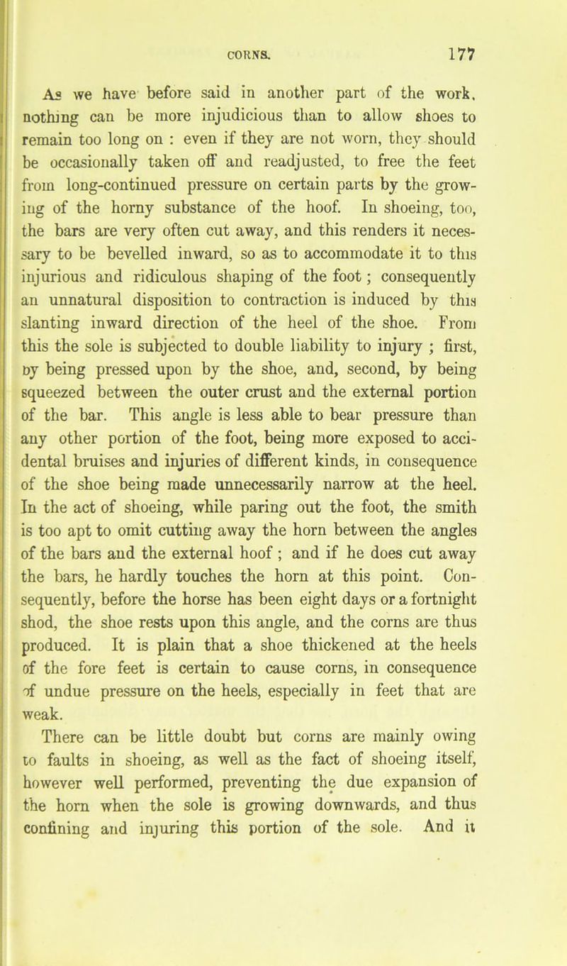 As we have before said in another part of the work, nothing can be more injudicious than to allow shoes to remain too long on : even if they are not worn, they should be occasionally taken off and readjusted, to free the feet from long-continued pressure on certain parts by the grow- ing of the horny substance of the hoof. In shoeing, too, the bars are very often cut away, and this renders it neces- sary to be bevelled inward, so as to accommodate it to this injurious and ridiculous shaping of the foot; consequently an unnatural disposition to contraction is induced by this slanting inward direction of the heel of the shoe. From this the sole is subjected to double liability to injury ; first, ny being pressed upon by the shoe, and, second, by being squeezed between the outer crust and the external portion of the bar. This angle is less able to bear pressure than any other portion of the foot, being more exposed to acci- dental bruises and injuries of different kinds, in consequence of the shoe being made unnecessarily narrow at the heel. In the act of shoeing, while paring out the foot, the smith is too apt to omit cutting away the horn between the angles of the bars and the external hoof; and if he does cut away the bars, he hardly touches the horn at this point. Con- sequently, before the horse has been eight days or a fortnight shod, the shoe rests upon this angle, and the corns are thus produced. It is plain that a shoe thickened at the heels of the fore feet is certain to cause corns, in consequence of undue pressure on the heels, especially in feet that are weak. There can be little doubt but corns are mainly owing to faults in shoeing, as well as the fact of shoeing itself, however well performed, preventing the due expansion of the horn when the sole is growing downwards, and thus confining and injuring this portion of the sole. And it