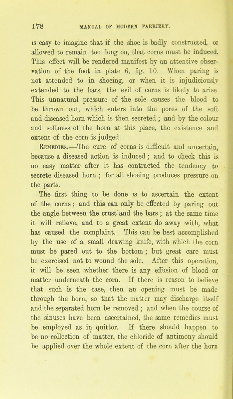 is easy to imagine that if the shoe is badly constructed, oi allowed to remain too long on, that corns must be induced. This effect will be rendered manifest by an attentive obser- vation of the foot in plate 6, fig. 10. When paring is not attended to in shoeing, or when it is injudiciously extended to the bars, the evil of corns is likely to arise This unnatural pressure of the sole causes the blood to be thrown out, which enters into the pores of the soft and diseased horn which is then secreted ; and by the colour and softness of the horn at this place, the existence and extent of the corn is judged. Remedies.—The cure of corns is difficult and uncertain, because a diseased action is induced; and to check this is no easy matter after it has contracted the tendency to secrete diseased horn ; for all shoeing produces pressure on the parts. The first thing to be done is to ascertain the extent of the corns; and this can only be effected by paring out the angle between the crust and the bars ; at the same time it will relieve, and to a great extent do away with, what has caused the complaint. This can be best accomplished by the use of a small drawing knife, with which the corn must be pared out to the bottom ; but great care must be exercised not to wound the sole. After this operation, it will be seen whether there is any effusion of blood or matter underneath the corn. If there is reason to believe that such is the case, then an openiug must be made through the horn, so that the matter may discharge itself and the separated horn be removed ; and when the course of the sinuses have been ascertained, the same remedies must be employed as in quittor. If there should happen to be no collection of matter, the chloride of antimony should be applied over the whole extent of the corn after the horn