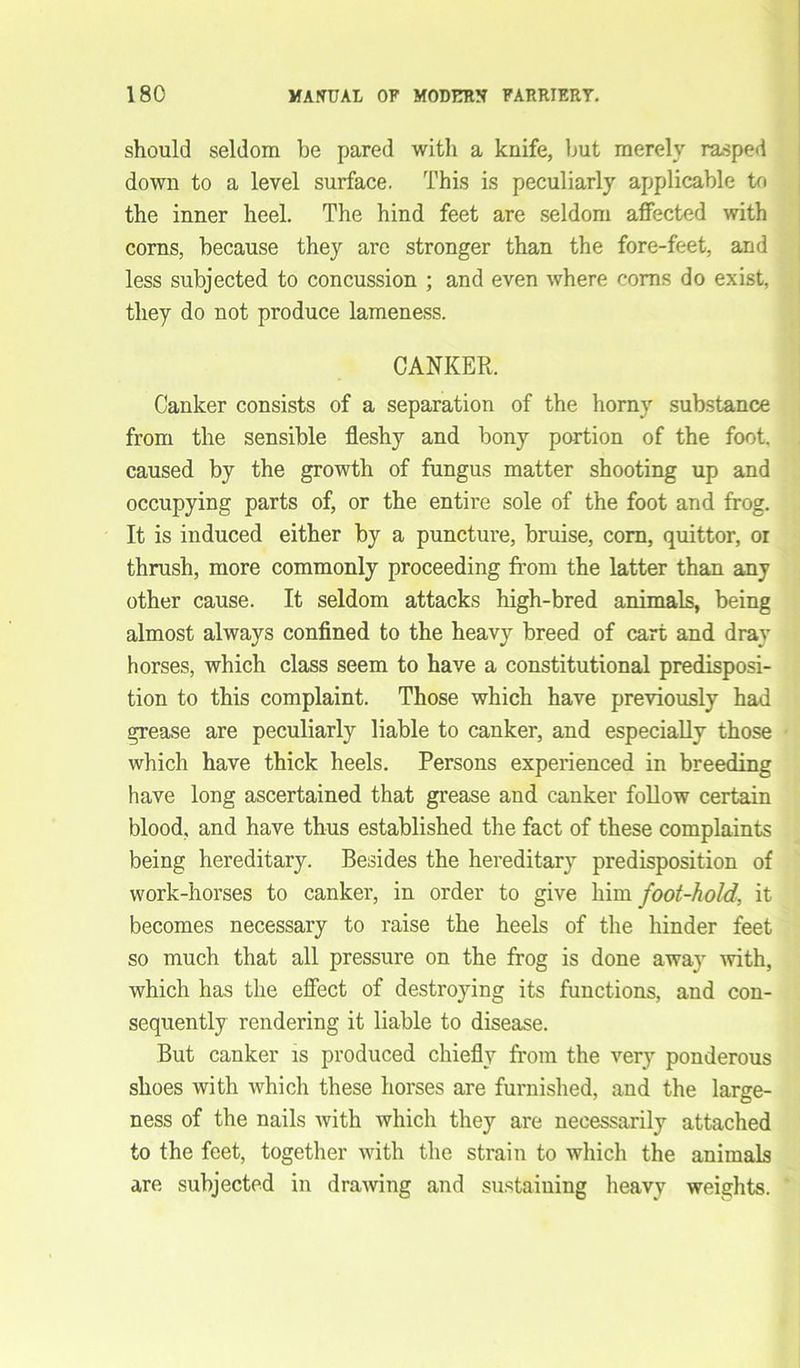 should seldom be pared with a knife, but merely rasped down to a level surface. This is peculiarly applicable to the inner heel. The hind feet are seldom affected with corns, because they are stronger than the fore-feet, and less subjected to concussion ; and even where corns do exist, they do not produce lameness. CANKER. Canker consists of a separation of the horny substance from the sensible fleshy and bony portion of the foot, caused by the growth of fungus matter shooting up and occupying parts of, or the entire sole of the foot and frog. It is induced either by a puncture, bruise, corn, quittor, oi thrush, more commonly proceeding from the latter than any other cause. It seldom attacks high-bred animals, being almost always confined to the heavy breed of cart and dray horses, which class seem to have a constitutional predisposi- tion to this complaint. Those which have previously had grease are peculiarly liable to canker, and especially those which have thick heels. Persons experienced in breeding have long ascertained that grease and canker follow certain blood, and have thus established the fact of these complaints being hereditary. Besides the hereditary predisposition of work-horses to canker, in order to give him foot-hold, it becomes necessary to raise the heels of the hinder feet so much that all pressure on the frog is done away with, which has the effect of destroying its functions, and con- sequently rendering it liable to disease. But canker is produced chiefly from the very ponderous shoes with which these horses are furnished, and the large- ness of the nails with which they are necessarily attached to the feet, together with the strain to which the animals are subjected in drawing and sustaining heavy weights.