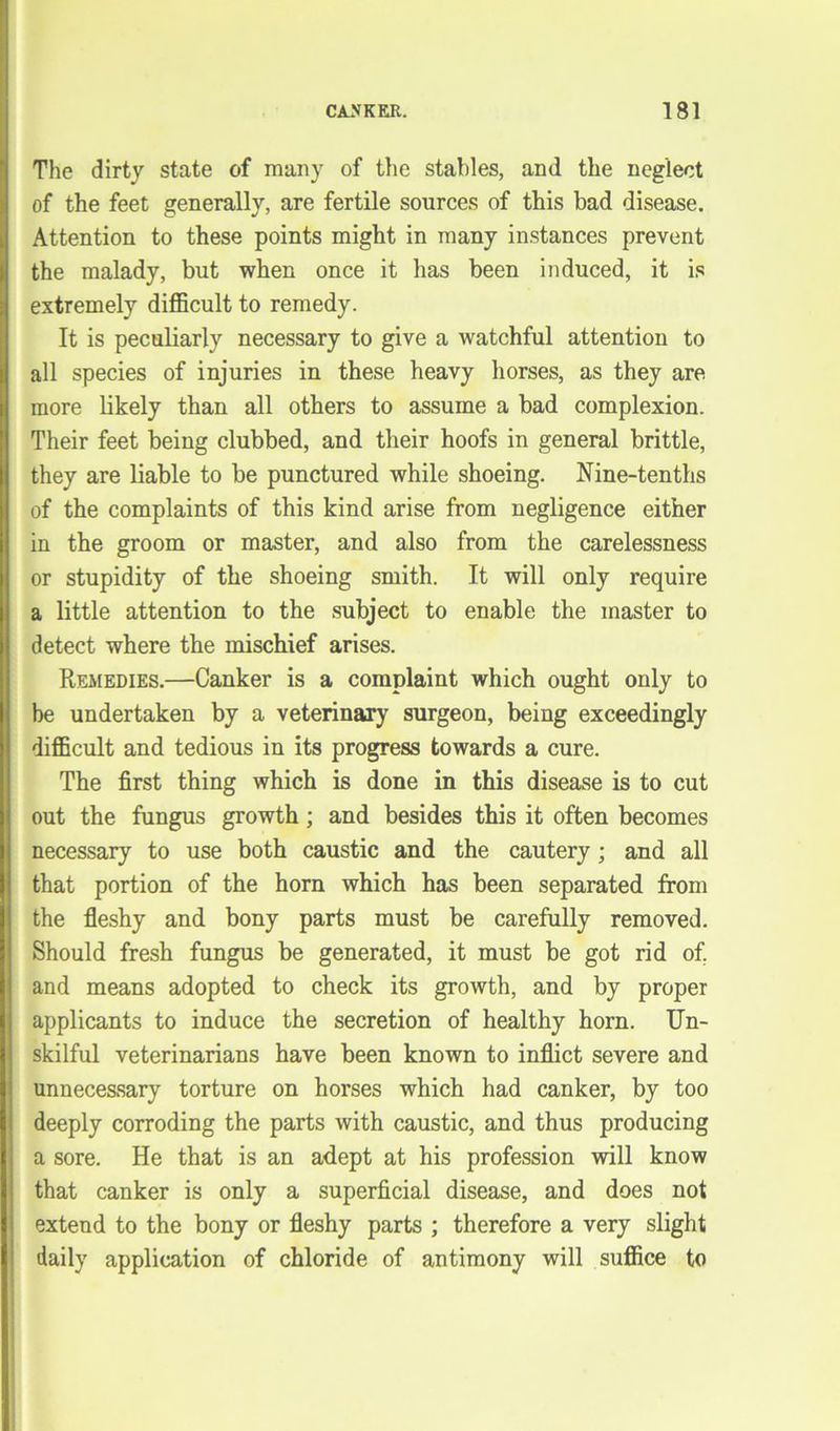 The dirty state of many of the stables, and the neglect of the feet generally, are fertile sources of this bad disease. Attention to these points might in many instances prevent the malady, but when once it has been induced, it is extremely difficult to remedy. It is peculiarly necessary to give a watchful attention to all species of injuries in these heavy horses, as they are more likely than all others to assume a bad complexion. Their feet being clubbed, and their hoofs in general brittle, they are liable to be punctured while shoeing. Nine-tenths of the complaints of this kind arise from negligence either in the groom or master, and also from the carelessness or stupidity of the shoeing smith. It will only require a little attention to the subject to enable the master to detect where the mischief arises. Remedies.—Canker is a complaint which ought only to be undertaken by a veterinary surgeon, being exceedingly difficult and tedious in its progress towards a cure. The first thing which is done in this disease is to cut out the fungus growth; and besides this it often becomes necessary to use both caustic and the cautery; and all that portion of the horn which has been separated from the fleshy and bony parts must be carefully removed. Should fresh fungus be generated, it must be got rid of. and means adopted to check its growth, and by proper applicants to induce the secretion of healthy horn. Un- skilful veterinarians have been known to inflict severe and unnecessary torture on horses which had canker, by too deeply corroding the parts with caustic, and thus producing a sore. He that is an adept at his profession will know that canker is only a superficial disease, and does not extend to the bony or fleshy parts ; therefore a very slight daily application of chloride of antimony will suffice to