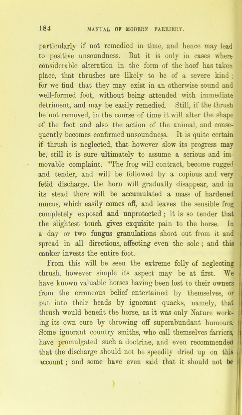 particularly if not remedied in time, and hence may lead to positive unsoundness. But it is only in cases where considerable alteration in the form of the hoof has taken place, that thrushes are likely to be of a severe kind • for we find that they may exist in an otherwise sound and well-formed foot, without being attended with immediate detriment, and may be easily remedied. Still, if the thrash be not removed, in the course of time it will alter the shape of the foot and also the action of the animal, and conse- quently becomes confirmed unsoundness. It is quite certain if thrush is neglected, that however slow its progress may be, still it is sure ultimately to assume a serious and im- movable complaint. ‘The frog will contract, become rugged and tender, and will be followed by a copious and very fetid discharge, the horn will gradually disappear, and in its stead there will be accumulated a mass of hardened mucus, which easily comes ofl, and leaves the sensible fr og completely exposed and unprotected; it is so tender that the slightest touch gives exquisite pain to the horse. In a day or two fungus granulations shoot out from it and spread in all directions, affecting even the sole; and this canker invests the entire foot. From this will be seen the extreme folly of neglecting , thrush, however simple its aspect may be at first. We have known valuable horses having been lost to their owners from the erroneous belief entertained by themselves, or put into their heads by ignorant quacks, namely, that i thrush would benefit the horse, as it was only Nature work- ing its own cure by throwing off superabundant humours. Some ignorant country smiths, who call themselves farriers, have promulgated such a doctrine, and even recommended that the discharge should not be speedily dried up on this account; and some have even said that it should not be