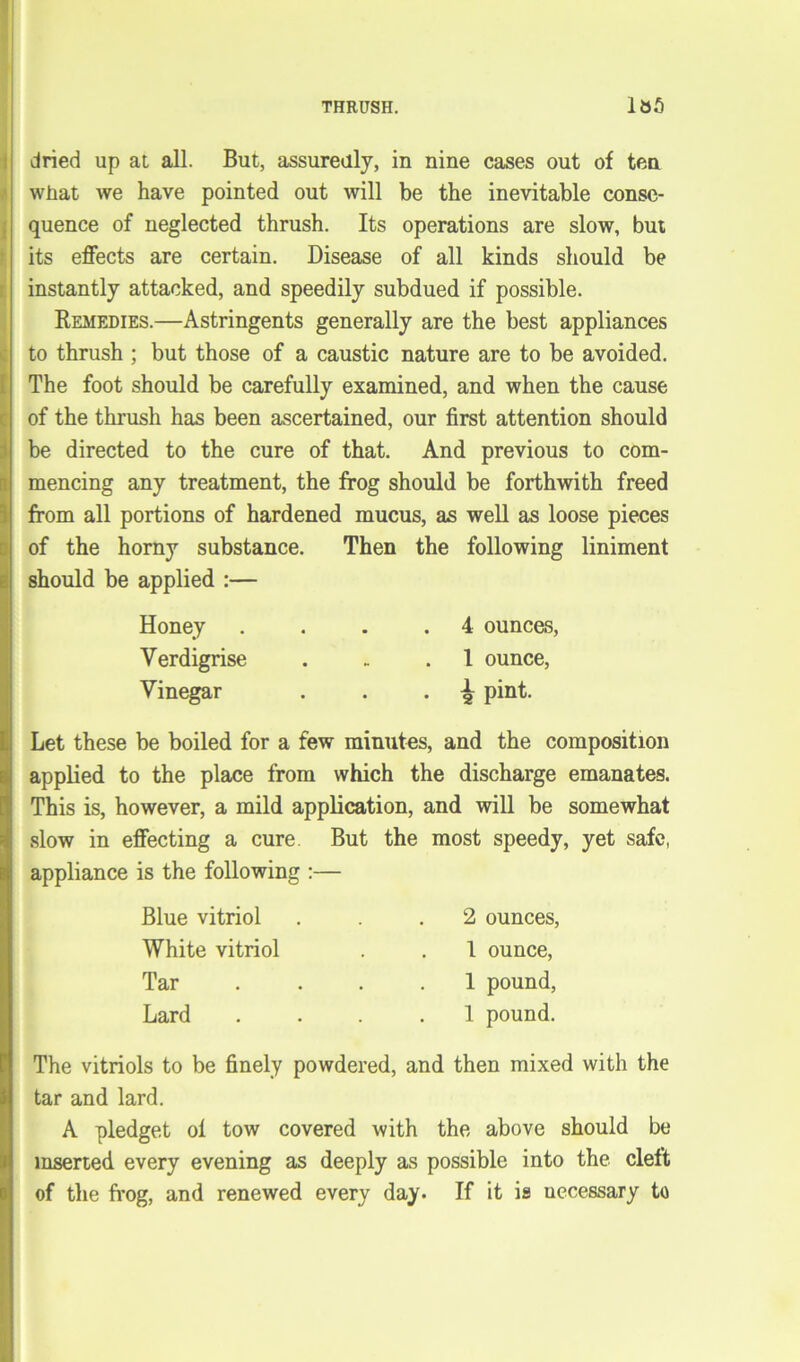 dried up at all. But, assuredly, in nine cases out of ten what we have pointed out will be the inevitable conse- quence of neglected thrush. Its operations are slow, but its effects are certain. Disease of all kinds should be instantly attacked, and speedily subdued if possible. Remedies.—Astringents generally are the best appliances to thrush ; but those of a caustic nature are to be avoided. The foot should be carefully examined, and when the cause of the thrush has been ascertained, our first attention should be directed to the cure of that. And previous to com- mencing any treatment, the frog should be forthwith freed from all portions of hardened mucus, as well as loose pieces of the horny substance. Then the following liniment should be applied :— Honey Yerdigrise Vinegar 4 ounces, 1 ounce, i pint. Let these be boiled for a few minutes, and the composition applied to the place from which the discharge emanates. This is, however, a mild application, and will be somewhat slow in effecting a cure But the most speedy, yet safe, appliance is the following :— Blue vitriol White vitriol Tar Lard 2 ounces, 1 ounce, 1 pound, 1 pound. The vitriols to be finely powdered, and then mixed with the tar and lard. A pledget ol tow covered with the above should be inserted every evening as deeply as possible into the cleft of the frog, and renewed every day. If it is uecessary to