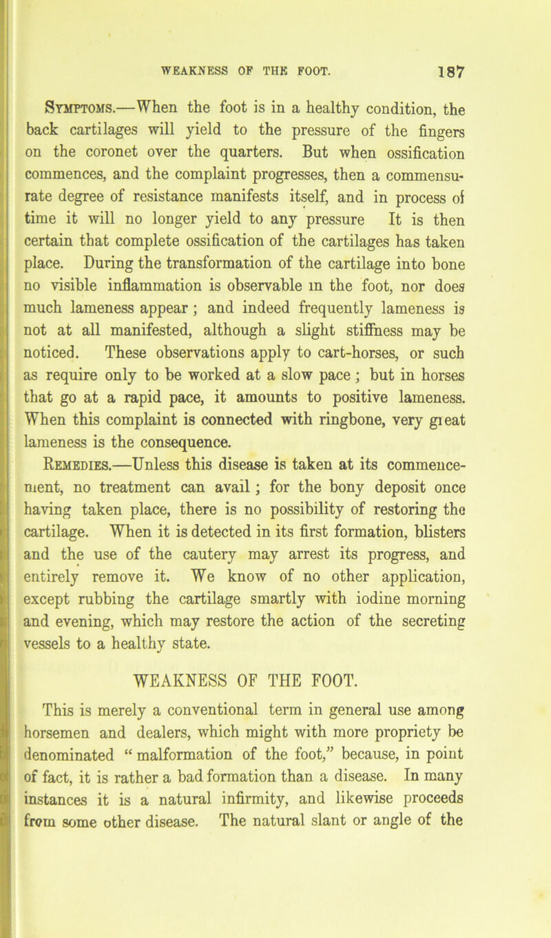 Symptoms.—When the foot is in a healthy condition, the back cartilages will yield to the pressure of the fingers on the coronet over the quarters. But when ossification commences, and the complaint progresses, then a commensu- rate degree of resistance manifests itself, and in process of time it will no longer yield to any pressure It is then certain that complete ossification of the cartilages has taken place. During the transformation of the cartilage into bone no visible inflammation is observable in the foot, nor does much lameness appear ; and indeed frequently lameness is not at all manifested, although a slight stiffness may be noticed. These observations apply to cart-horses, or such as require only to be worked at a slow pace ; but in horses that go at a rapid pace, it amounts to positive lameness. When this complaint is connected with ringbone, very gieat lameness is the consequence. Remedies.—Unless this disease is taken at its commence- ment, no treatment can avail; for the bony deposit once having taken place, there is no possibility of restoring the cartilage. When it is detected in its first formation, blisters and the use of the cautery may arrest its progress, and entirely remove it. We know of no other application, except rubbing the cartilage smartly with iodine morning and evening, which may restore the action of the secreting vessels to a healthy state. WEAKNESS OF THE FOOT. This is merely a conventional term in general use among horsemen and dealers, which might with more propriety be denominated “ malformation of the foot,” because, in point of fact, it is rather a bad formation than a disease. In many instances it is a natural infirmity, and likewise proceeds frern some other disease. The natural slant or angle of the