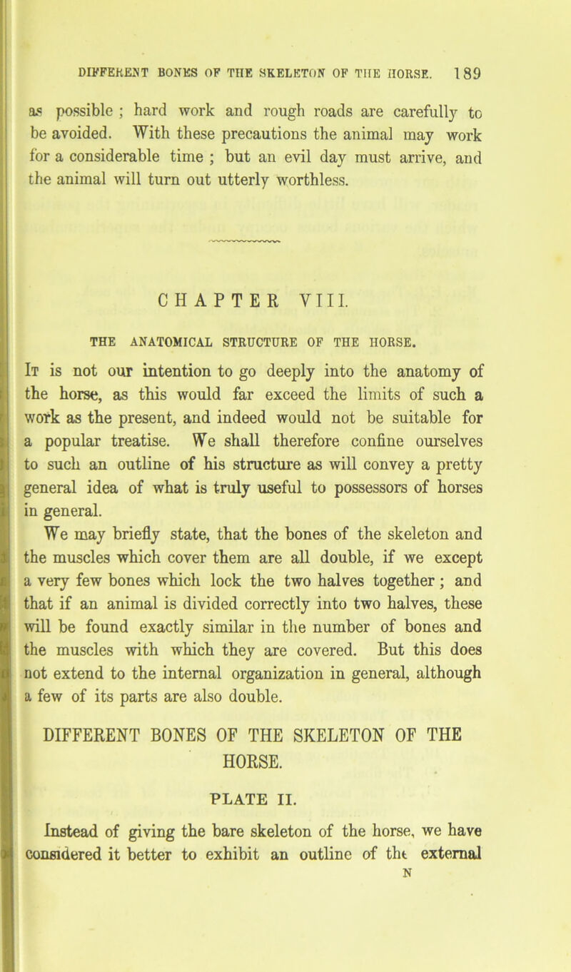 DIFFERENT BONES OF THE SKELETON OF THE HORSE. 1 89 as possible ; hard work and rough roads are carefully to be avoided. With these precautions the animal may work for a considerable time ; but an evil day must arrive, and the animal will turn out utterly worthless. CHAPTER VIII. THE ANATOMICAL STRUCTURE OF THE HORSE. It is not our intention to go deeply into the anatomy of the horse, as this would far exceed the limits of such a work as the present, and indeed would not be suitable for a popular treatise. We shall therefore confine ourselves to such an outline of his structure as will convey a pretty general idea of what is truly useful to possessors of horses in general. We may briefly state, that the bones of the skeleton and the muscles which cover them are all double, if we except a very few bones which lock the two halves together; and that if an animal is divided correctly into two halves, these will be found exactly similar in the number of bones and the muscles with which they are covered. But this does not extend to the internal organization in general, although a few of its parts are also double. DIFFERENT BONES OF THE SKELETON OF THE HORSE. PLATE II. Instead of giving the bare skeleton of the horse, we have considered it better to exhibit an outline of tht external N