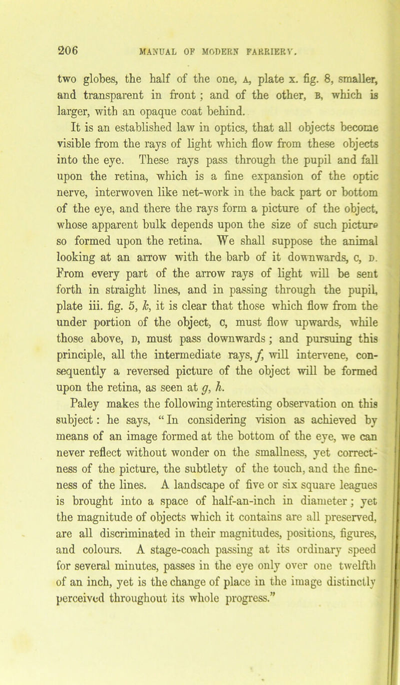 two globes, the half of the one, a, plate x. fig. 8, smaller, and transparent in front ; and of the other, b, which is larger, with an opaque coat behind. It is an established law in optics, that all objects become visible from the rays of light which flow from these objects into the eye. These rays pass through the pupil and fall upon the retina, which is a fine expansion of the optic nerve, interwoven like net-work in the back part or bottom of the eye, and there the rays form a picture of the object, whose apparent bulk depends upon the size of such picture so formed upon the retina. We shall suppose the animal looking at an arrow with the barb of it downwards, c, d. From every part of the arrow rays of light will be sent forth in straight lines, and in passing through the pupil, plate iii. fig. 5, Jc, it is clear that those which flow from the under portion of the object, c, must flow upwards, while those above, d, must pass downwards ; and pursuing this principle, all the intermediate rays,/, will intervene, con- sequently a reversed picture of the object will be formed upon the retina, as seen at g, h. Paley makes the following interesting observation on this subject: he says, “ In considering vision as achieved by means of an image formed at the bottom of the eye, we can never reflect without wonder on the smallness, yet correct- ness of the picture, the subtlety of the touch, and the fine- ness of the lines. A landscape of five or six square leagues is brought into a space of half-an-inch in diameter; yet the magnitude of objects which it contains are all preserved, are all discriminated in their magnitudes, positions, figures, and colours. A stage-coach passing at its ordinary speed for several minutes, passes in the eye only over one twelfth of an inch, yet is the change of place in the image distinctly perceived throughout its whole progress.”