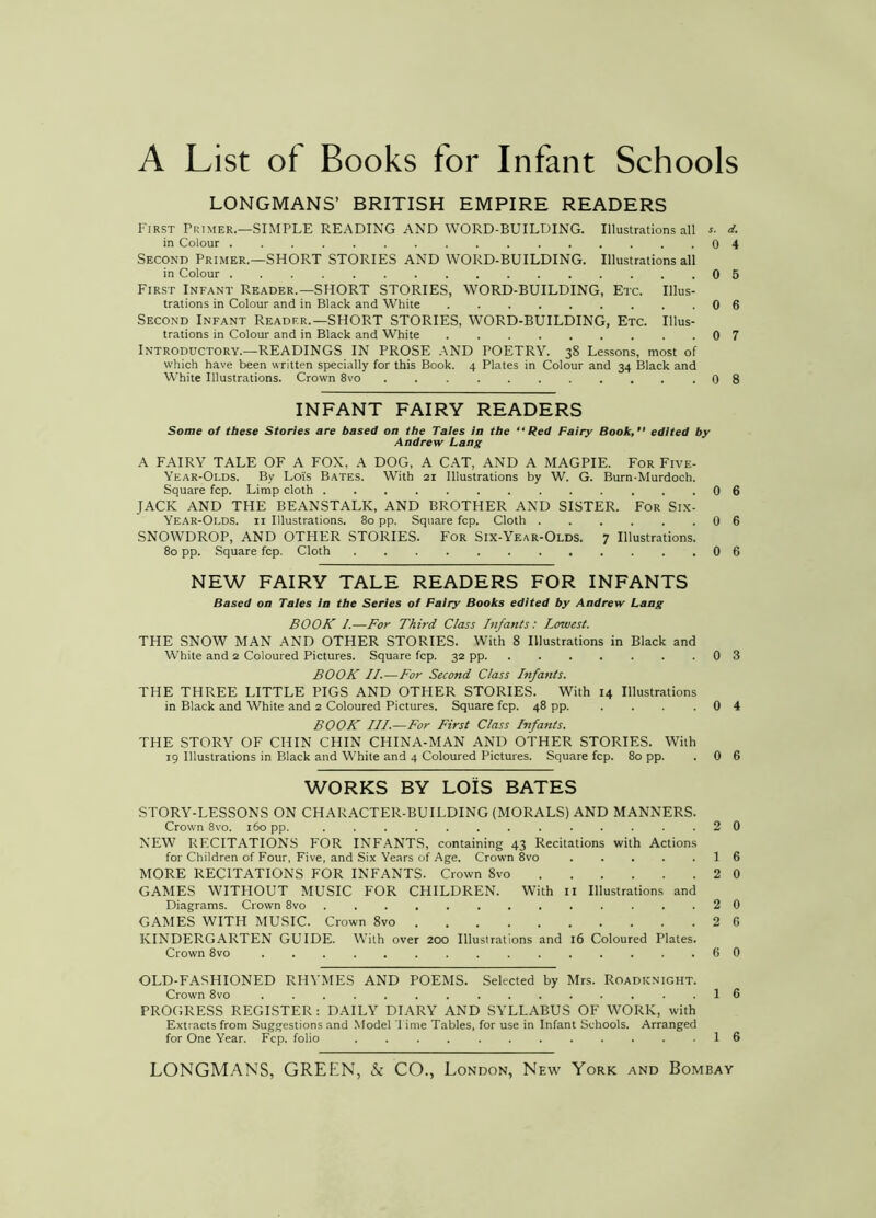 A List of Books for Infant Schools LONGMANS’ BRITISH EMPIRE READERS First Primer.—SIMPLE READING AND WORD-BUILDING. Illustrations all d. in Colour 0 4 Second Primer.—SHORT STORIES AND WORD-BUILDING. Illustrations all in Colour 0 5 First Infant Reader.—SHORT STORIES, WORD-BUILDING, Etc. Illus- trations in Colour and in Black and White 0 6 Second Infant Reader.—SHORT STORIES, WORD-BUILDING, Etc. Illus- trations in Colour and in Black and White 0 7 Introductory.—READINGS IN PROSE AND POETRY. 38 Lessons, most of which have been written specially for this Book. 4 Plates in Colour and 34 Black and White Illustrations. Crown 8vo 0 8 INFANT FAIRY READERS Some of these Stories are based on the Tales In the “Red Fairy Book,” edited by Andrew Lang A FAIRY TALE OF A FOX, A DOG, A CAT, AND A MAGPIE. For Five- Year-Olds. By Lois Bates. With 21 Illustrations by W. G. Burn-Murdoch. Square fcp. Limp cloth 0 6 JACK AND THE BEANSTALK, AND BROTHER AND SISTER. For Six- Year-Olds. II Illustrations. 80 pp. Square fcp. Cloth 0 6 SNOWDROP, AND OTHER STORIES. For Six-Year-Olds. 7 Illustrations. 80 pp. Square fcp. Cloth 0 6 NEW FAIRY TALE READERS FOR INFANTS Based on Tales In the Series of Fairy Books edited by Andrew Lang BOOK 1.—For Third Class Infants: Lowest. THE SNOW MAN AND OTHER STORIES. With 8 Illustrations in Black and White and 2 Coloured Pictures. Square fcp. 32 pp 0 3 BOOK II.—For Second Class Infants. THE THREE LITTLE PIGS AND OTHER STORIES. With 14 Illustrations in Black and White and 2 Coloured Pictures. Square fcp. 48 pp. . . . .04 BOOK III.—For First Class Btfants. THE STORY OF CHIN CHIN CHINA-MAN AND OTHER STORIES. With 19 Illustrations in Black and White and 4 Coloured Pictures. Square fcp. 80 pp. . 0 6 WORKS BY LOIS BATES STORY-LESSONS ON CHARACTER-BUILDING (MORALS) AND MANNERS. Crown 8VO. 160 pp. 2 0 NEW RECITATIONS FOR INFANTS, containing 43 Recitations with Actions for Children of Four, Five, and Six Years of Age. Crown 8vo 16 MORE RECITATIONS FOR INFANTS. Crown 8vo 2 0 GAMES WITHOUT MUSIC FOR CHILDREN. With ii Illustrations and Diagrams. Crown 8vo 2 0 GAMES WITH MUSIC. Crown 8vo 2 6 KINDERGARTEN GUIDE. With over 200 Illustrations and 16 Coloured Plates. Crown 8vo 6 0 OLD-FASHIONED RHYMES AND POEMS. Selected by Mrs. Roadknight. Crown 8vo 16 PROGRESS REGISTER : DAILY DIARY AND SYLLABUS OF WORK, with Extracts from Suggestions and Model ’l ime Tables, for use in Infant Schools. Arranged for One Year. Fcp. folio ............ 1 6 LONGMANS, GREEN, & CO., London, New York and Bombay