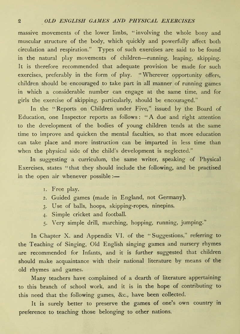 massive movements of the lower limbs, “ involving the whole bony and muscular structure of the body, which quickly and powerfully affect both circulation and respiration.” Types of such exercises are said to be found in the natural play movements of children—running, leaping, skipping. It is therefore recommended that adequate provision be made for such exercises, preferably in the form of play, “Wherever opportunity offers, children should be encouraged to take part in all manner of running games in which a considerable number can engage at the same time, and for girls the exercise of skipping, particularly, should be encouraged.” In the “Reports on Children under Five,” issued by the Board of Education, one Inspector reports as follows: “A due and right attention to the development of the bodies of young children tends at the same time to improve and quicken the mental faculties, so that more education can take place and more instruction can be imparted in less time than when the physical side of the child’s development is neglected.” In suggesting a curriculum, the same writer, speaking of Physical Exercises, states “ that they should include the following, and be practised in the open air whenever possible:— 1. Free play. 2. Guided games (made in England, not Germany). 3. Use of balls, hoops, skipping-ropes, ninepins. 4. Simple cricket and football. 5. Very simple drill, marching, hopping, running, jumping.” In Chapter X. and Appendix VI. of the “ Suggestions,” referring to the Teaching of Singing, Old English singing games and nursery rhymes are recommended for Infants, and it is further suggested that children should make acquaintance with their national literature by means of the old rhymes and games. Many teachers have complained of a dearth of literature appertaining to this branch of school work, and it is in the hope of contributing to this need that the following games, &c., have been collected. It is surely better to preserve the games of one’s own country in preference to teaching those belonging to other nations.
