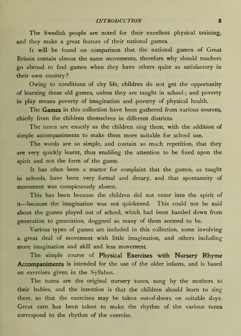 The Swedish people are noted for their excellent physical training, and they make a great feature of their national games. It will be found on comparison that the national games of Great Britain contain almost the same movements, therefore why should teachers go abroad to find games when they have others quite as satisfactory in their own country ? Owing to conditions of city life, children do not get the opportunity of learning these old games, unless they are taught in school; and poverty in play means poverty of imagination and poverty of physical health. The Games in this collection have been gathered from various sources, chiefly from the children themselves in different districts. The tunes are exactly as the children sing them, with the addition of simple accompaniments to make them more suitable for school use. The words are so simple, and contain so much repetition, that they are very quickly learnt, thus enabling the attention to be fixed upon the spirit and not the form of the game. It has often been a matter for complaint that the games, as taught in schools, have been very formal and dreary, and that spontaneity of movement was conspicuously absent. This has been because the children did not enter into the spirit of it—because the imagination was not quickened. This could not be said about the games played out of school, which had been handed down from generation to generation, doggerel as many of them seemed to be. Various types of games are included in this collection, some involving a great deal of movement with little imagination, and others including more imagination and skill and less movement. The simple course of Physical Exercises with Nursery Rhyme Accompaniments is intended for the use of the older infants, and is based on exercises given in the Syllabus. The tunes are the original nursery tunes, sung by the mothers to their babies, and the intention is that the children should learn to sing them, so that the exercises may be taken out-of-doors on suitable days. Great care has been taken to make the rhythm of the various tunes correspond to the rhythm of the exercise.