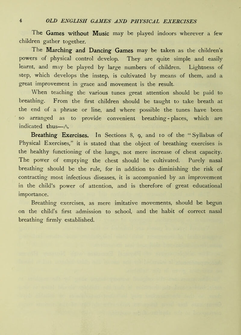 The Games without Music may be played indoors wherever a few’ children gather together. The Marching and Dancing Games may be taken as the children’s powers of physical control develop. They are quite simple and easily learnt, and may be played by large numbers of children. Lightness of step, which develops the instep, is cultivated by means of them, and a great improvement in grace and movement is the result. When teaching the various tunes great attention should be paid to breathing. From the first children should be taught to take breath at the end of a phrase or line, and where possible the tunes have been so arranged as to provide convenient breathing - places, which are indicated thus—A. Breathing Exercises. In Sections 8, 9, and 10 of the “Syllabus of Physical Exercises,” it is stated that the object of breathing exercises is the healthy functioning of the lungs, not mere increase of chest capacity. The power of emptying the chest should be cultivated. Purely nasal breathing should be the rule, for in addition to diminishing the risk of contracting most infectious diseases, it is accompanied by an improvement in the child’s power of attention, and is therefore of great educational importance. Breathing exercises, as mere imitative movements, should be begun on the child’s first admission to school, and the habit of correct nasal breathing firmly established.
