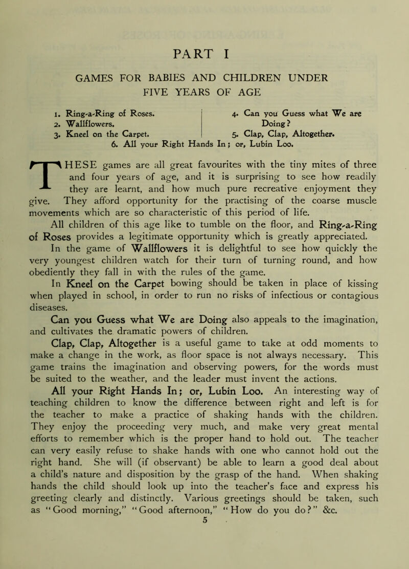 GAMES FOR BABIES AND CHILDREN UNDER FIVE YEARS OF AGE 1» Ring-a-Ring of Roses. 2. Wallflowers. 3. Kneel on the Carpet. 4. Can you Guess what We are Doing ? 5. Clap, Clap, Altogether. 6. All your Right Hands In; or, Lubin Loo. These games are all great favourites with the tiny mites of three and four years of age, and it is surprising to see how readily they are learnt, and how much pure recreative enjoyment they give. They afford opportunity for the practising of the coarse muscle movements which are so characteristic of this period of life. All children of this age like to tumble on the floor, and Ring^a-'Ring of Roses provides a legitimate opportunity which is greatly appreciated. In the game of Wallflowers it is delightful to see how quickly the very youngest children watch for their turn of turning round, and how obediently they fall in with the rules of the game. In Kneel on the Carpet bowing should be taken in place of kissing when played in school, in order to run no risks of infectious or contagious diseases. Can you Guess what We are Doing also appeals to the imagination, and cultivates the dramatic powers of children. Clap, Clap, Altogether is a useful game to take at odd moments to make a change in the work, as floor space is not always necessary. This game trains the imagination and observing powers, for the words must be suited to the weather, and the leader must invent the actions. All your Right Hands In; or, Lubin Loo. An interesting way of teaching children to know the difference between right and left is for the teacher to make a practice of shaking hands with the children. They enjoy the proceeding very much, and make very great mental efforts to remember which is the proper hand to hold out. The teacher can very easily refuse to shake hands with one who cannot hold out the right hand. She will (if observant) be able to learn a good deal about a child’s nature and disposition by the grasp of the hand. When shaking hands the child should look up into the teacher’s face and express his greeting clearly and distinctly. Various greetings should be taken, such as “Good morning,” “Good afternoon,” “How do you do?” &c.