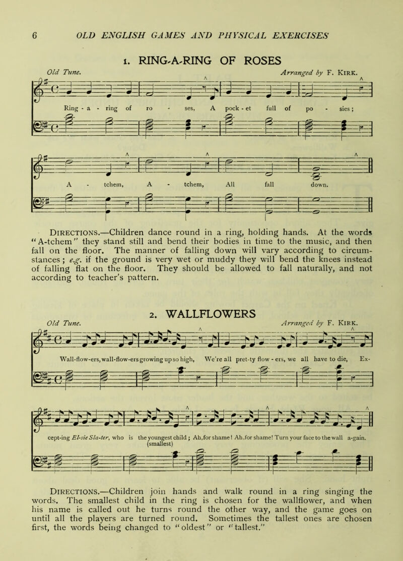 u RING.A.RING OF ROSES Directions.—Children dance round in a ring, holding hands. At the words A-tchem” they stand still and bend their bodies in time to the music, and then fall on the floor. The manner of falling down will vary according to circum- stances ; e.g. if the ground is very wet or muddy they will bend the knees instead of falling flat on the floor. They should be allowed to fall naturally, and not according to teacher's pattern. 2. WALLFLOWERS Old Tune. Arranged by F. Kirk. , , i ^ 1—1*1 — 1 — r it # * ! S r* i K S 1 ?i 1 IS ^ 1 IS fr\\ ^ K j m \ U m { .J J » J J i J 4 0 *•—SJ ‘ J— . S ^ ... m ^ • J 9 ^ J^9 9 Wall-flow-ers,wall-flow-ersgrowingupsohigh, We’re all pret-ty flow - ers, we a ^ -g- .-s 11 have to die, Ex- g- -!*- m r* L ' in i_ i b =—n--—: T—^ r J -J Directions.—Children join hands and walk round in a ring singing the words. The smallest child in the ring is chosen for the wallflower, and when his name is called out he turns round the other way, and the game goes on until all the players are turned round. Sometimes the tallest ones are chosen first, the words being changed to oldest or tallest.