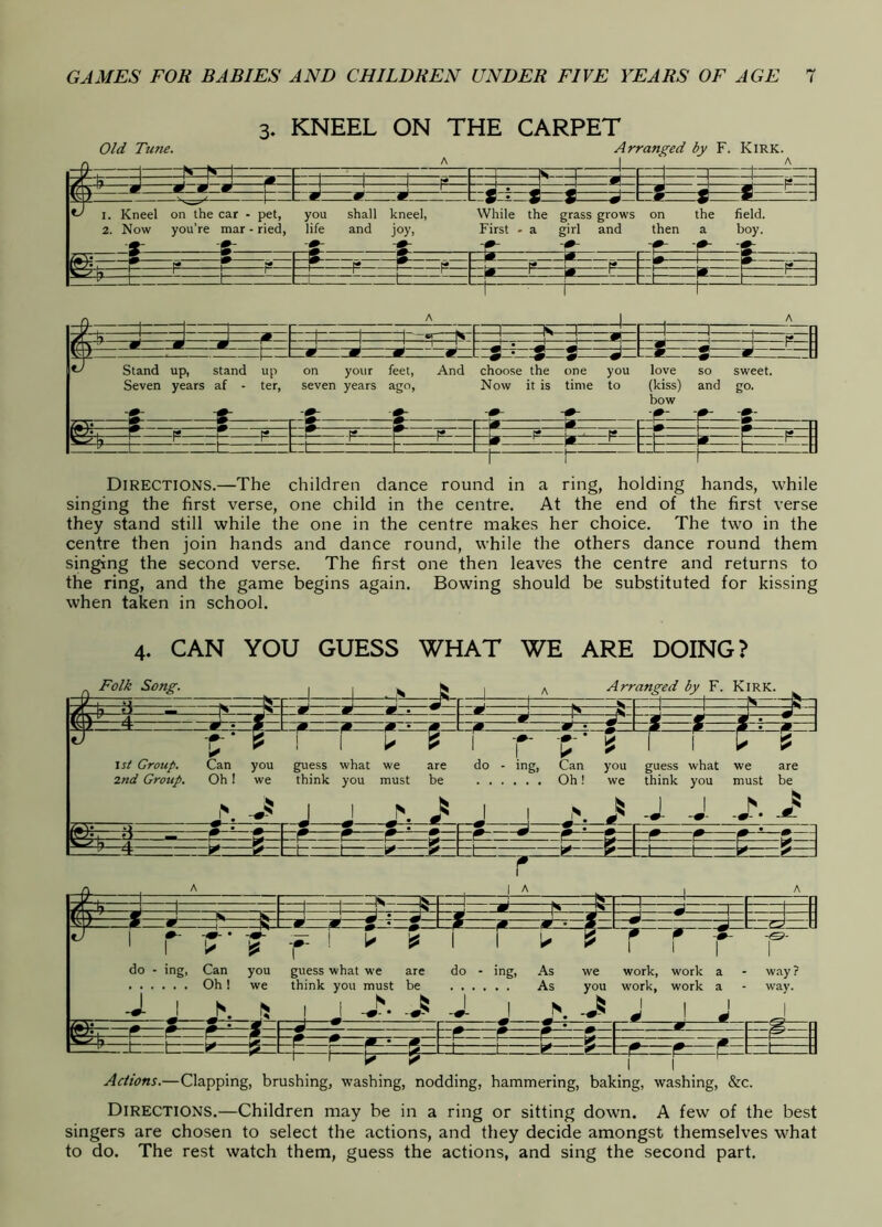 3. KNEEL ON THE CARPET Old Tune. Arranged by F. Kirk. ?-T 1 rn F~T— r~i—^ 1—^“=1 J |A p» (7 ^'1/ -—M M m J J ' ^ 'm i ^ ' w 7 ^ Cl d m - S • X £ .J m % m 1. Kneel on the car - pet, you shall kneel, While the grass grows on the field. 2. Now you’re mar - ried, life and joy, First - a girl and then a boy. S- 2: ^ -fL e P r I p —1— —fs V P 1. r* 1.. p P. L p r n P ' p ' ^ l— f— J L_ _J CL J -^1 —1 —1. —1 —1 “Is “1—d . 1 'i n 1 1 ■ *t'N 1 r* 1 L Ij Ij P J J ^ n ^ ^ -m m ' p 9 ^ 9 s * 8! 9 .J ^ 2 P H D Stand up, stand up Seven years af - ter. on your feet. And seven years ago. choose the one you Now it is time to love so sweet, (kiss) and go. bow ■r* A ‘ff- W ^ d r r r r* r f«* r , t* 1 if* P ^ P P ' ^ 1 1 tz L n Directions.—The children dance round in a ring, holding hands, while singing the first verse, one child in the centre. At the end of the first verse they stand still while the one in the centre makes her choice. The two in the centre then join hands and dance round, while the others dance round them singing the second verse. The first one then leaves the centre and returns to the ring, and the game begins again. Bowing should be substituted for kissing when taken in school. 4. CAN YOU GUESS WHAT WE ARE DOING? Folk Song. Arranged by F. Kirk. I 1 N ^ \st Group. Can you guess what we are 2nd Group. Oh 1 we think you must be do - ing, Can you guess what we are Oh! we think you must be J I ^ -■d m m- ^ I I ✓~l~i 1 d d- i I A ~w iim do - ing, Can you guess what we are do - ing, As we work, work a - way? Oh! we think you must be As you work, work a - way. J- J ^ I i J. I N •' ' I ± Actions.—Clapping, brushing, washing, nodding, hammering, baking, washing, &c. Directions.—Children may be in a ring or sitting down. A few of the best singers are chosen to select the actions, and they decide amongst themselves what to do. The rest watch them, guess the actions, and sing the second part.