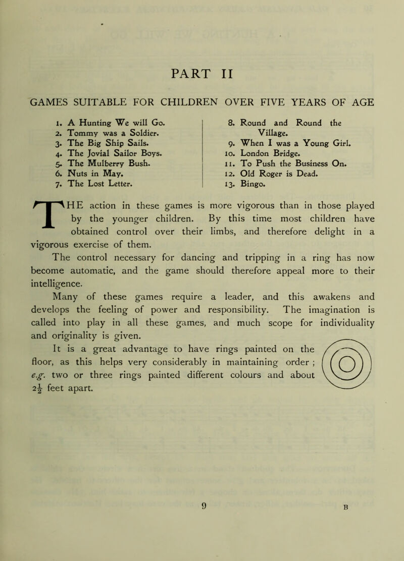 GAMES SUITABLE FOR CHILDREN OVER FIVE YEARS OF AGE 1. A Hunting We will Go. 2. Tommy was a Soldier. 3. The Big Ship Sails. 4. The Jovial Sailor Boys. 5. The Mulberry Bush. 6. Nuts in May. 7. The Lost Letter. 8. Round and Round the Village. 9. When I was a Young Girl. 10. London Bridge. 11. To Push the Business On. 12. Old Roger is Dead. 13. Bingo. The action in these games is more vigorous than in those played by the younger children. By this time most children have obtained control over their limbs, and therefore delight in a vigorous exercise of them. The control necessary for dancing and tripping in a ring has now become automatic, and the game should therefore appeal more to their intelligence. Many of these games require a leader, and this awakens and develops the feeling of power and responsibility. The imagination is called into play in all these games, and much scope for individuality and originality is given. It is a great advantage to have rings painted on the floor, as this helps very considerably in maintaining order ; e.g. two or three rings painted different colours and about 2\ feet apart.