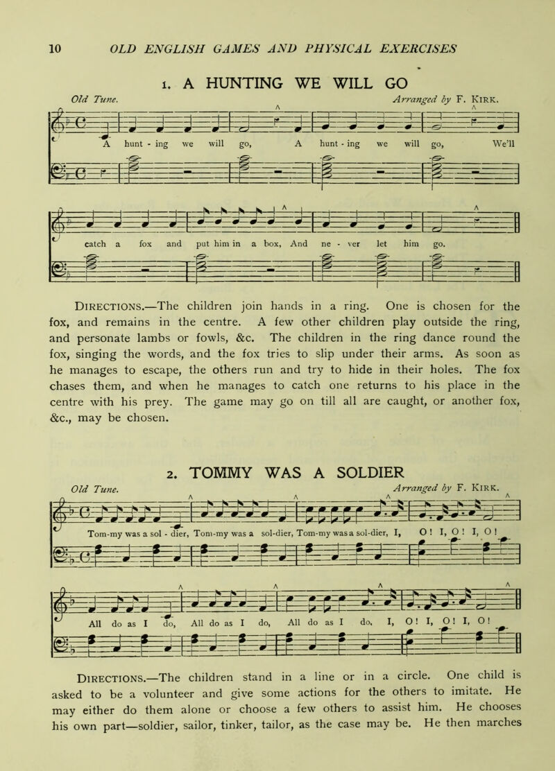 1. A HUNTING WE WILL GO Old Tune. Arranged by F. Kirk. s EO: t' hunt - ing we will go, :*= A -r-g'- hunt • ing we will go, We’ll catch a fox and put him in a box, And ne - ver let him go. Directions.—The children join hands in a ring. One is chosen for the fox, and remains in the centre. A few other children play outside the ring, and personate lambs or fowls, &c. The children in the ring dance round the fox, singing the words, and the fox tries to slip under their arms. As soon as he manages to escape, the others run and try to hide in their holes. The fox chases them, and when he manages to catch one returns to his place in the centre with his prey. The game may go on till all are caught, or another fox, &c., may be chosen. 2. TOMMY WAS A SOLDIER Old Tune. Arranged by F. Kirk. A , A A ^ — V- — ^1 ifc—N—b—1 —R-rj-— w-i<s—1 r 1 1 p ^ p J ^ ! M 9 m —#—— XCTT ~m m !— W 'L^ Vj. [>.. U Tom-my was a sol • dier, Tom-my was a sol-dier, Tom-my wasa sol-dier, I, O ! I, O ! I, 0 ! _ _» 'f.. « m 1 s 1 » 1 — — »— .. .P . J 1— 1 ^ P—J * i t ~i— * rt=_ t ; ^ ^ 1 1 rn .. —IS—b—^ w w —te—H——1 J -J 1 ^ S H - F—^ y * All do as I do. All do as I do, —^ 1 ^ h—1 All do r—^ 1— 1 1 as I do, I, —m- 1 O! I, 0! I, 0! ■f- —f—r^n ^ ^ * :k t= P=t=. Directions.—The children stand in a line or in a circle. One child is asked to be a volunteer and give some actions for the others to imitate. He may either do them alone or choose a few others to assist him. He chooses his own part—soldier, sailor, tinker, tailor, as the case may be. He then marches