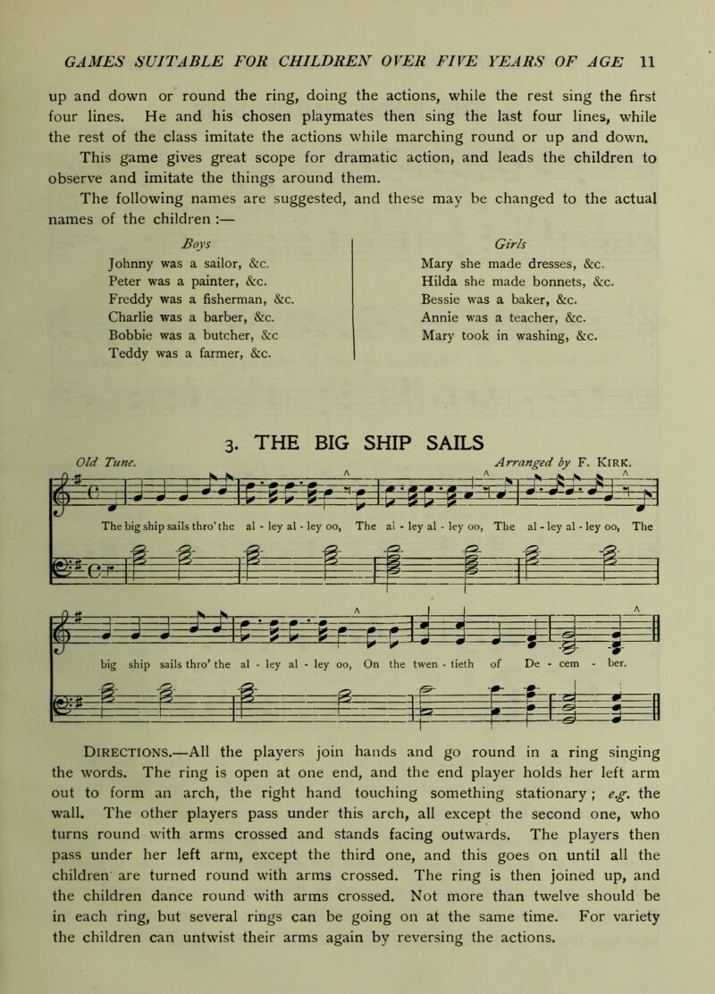 up and down or round the ring, doing the actions, while the rest sing the first four lines. He and his chosen playmates then sing the last four lines, while the rest of the class imitate the actions while marching round or up and down. This game gives great scope for dramatic action, and leads the children to observe and imitate the things around them. The following names are suggested, and these may be changed to the actual names of the children :— Boys Johnny was a sailor, &c. Peter was a painter, &c. Freddy was a fisherman, &c. Charlie was a barber, &c. Bobbie was a butcher, &c Teddy was a farmer, &c. Girls Mary she made dresses, &c. Hilda she made bonnets, &c, Bessie was a baker, &c. Annie was a teacher, &c. Mary took in washing, &c. 3. THE BIG SHIP SAILS Old Tune. Arranged by F. Kirk. The big ship sails thro’ the al - ley al - ley oo, The al - ley al - ley oo, The al - ley al - ley oo, The big ship sails thro’ the al - ley al - ley oo, On the twen - tieth of De - cem - ber. Directions.—All the players join hands and go round in a ring singing the words. The ring is open at one end, and the end player holds her left arm out to form an arch, the right hand touching something stationary; e.g. the wall. The other players pass under this arch, all except the second one, who turns round with arms crossed and stands facing outwards. The players then pass under her left arm, except the third one, and this goes on until all the children are turned round with arms crossed. The ring is then joined up, and the children dance round with arms crossed. Not more than twelve should be in each ring, but several rings can be going on at the same time. For variety the children can untwist their arms again by reversing the actions.