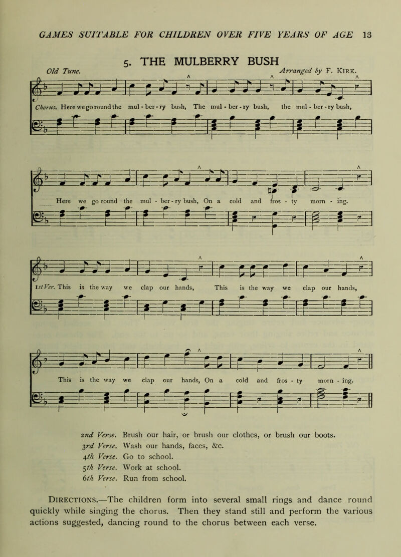 5, THE MULBERRY BUSH Old Tune. Arranged by F. Kirk. A A ^ A h. . . . —1m —R 1^ 1 □ III ^ _r r /g j ' j ^ 1 1 f m m Chorus. Here we go round the mul-ber-ry bush, The mul-ber-ry bush, the mul - ber - ry bu ^ ^ ^ ^ • » . • . sh, « 7^. m. r S ! 3 K P « « t W r P 1 1 1 1 ‘ - -g m p L p ^ -P ' p— ' ^ ^: L: J -t- Z— -it- : ^ 1— 1 Tul’ ^ '' 1 D 9 9 J \ J , tt 1 1 ^ J ^ ^ J 1 Mjd ■ .J U_ J tJ tjir- J- 1 1 Here we go round the mul - ber - ry bush, On a cold and fros - ty morn - ing. - -9- - -9- ^ ^ pj* 1 r 1 1 1 1 pi >€ r* lO p p* 3 r- r p I r ! i 1 _n .. _ ^ r Tr . Is i —I -r - r -1 , - 7 _Ja , -m w -m -m w— M ' 1 h* J J A ■  d.  J n r~ r— - ~ r—~ ~ F— P— w ! r “ s J. - ~ — m -H br“t^ —^ t/ 1 stVer. This is the way we clap our hands, This is the way we clap our hands, -AT -9: ^ -9- ^ -9- ^ -9- -9- m c ri m m ^ ! « —m ! « . S' S ' g 1 ^ 1 w- \ P 1 P 1 9 w • 1 * 1- — t— -J— 1_ . L r: 2nd Verse. Brush our hair, or brush our clothes, or brush our boots. 7,rd Verse. Wash our hands, faces, &c. 4th Verse. Go to school. ^ih Verse. Work at school. 6lk Verse. Run from school. Directions.—The children form into several small rings and dance round quickly while singing the chorus. Then they stand still and perform the various actions suggested, dancing round to the chorus between each verse.