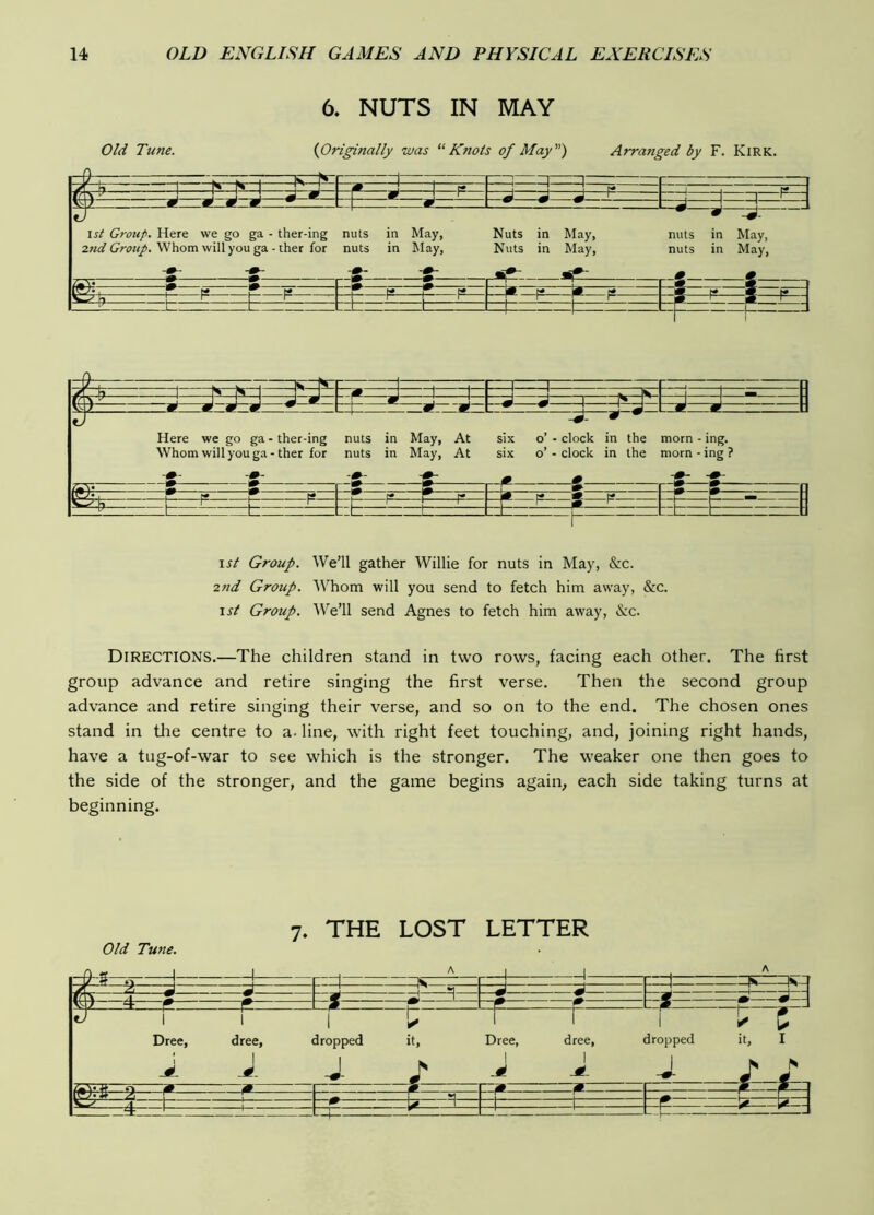 6. NUTS IN MAY Old Tune. {Originally was “Knots of May) Arranged by F. Kirk. Here we go ga - ther-ing nuts in May, At six o’ - clock in the morn - ing. Whom will you ga - ther for nuts in May, At six o’- clock in the morn - ing ? 1st Group. We’ll gather Willie for nuts in May, &c. 2nd Group. Whom will you send to fetch him away, &c. 1st Group. We’ll send Agnes to fetch him away, &c. Directions.—The children stand in two rows, facing each other. The first group advance and retire singing the first verse. Then the second group advance and retire singing their verse, and so on to the end. The chosen ones stand in tlie centre to a- line, with right feet touching, and, joining right hands, have a tug-of-war to see which is the stronger. The weaker one then goes to the side of the stronger, and the game begins again, each side taking turns at beginning. Old Tune. 7. THE LOST LETTER