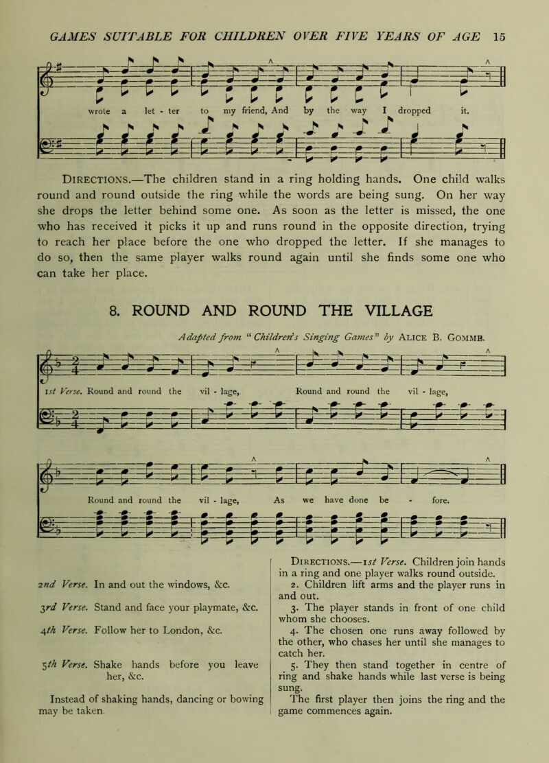 -N A -fK A 1 1 -J—J * w w~~ V —* ^— ■J — 1 • ^ \ H LI wrote a let - ter to my friend, And by the way I dropped it. N N N I N i—i — ^ S ^ 1 F# N ^ n ss : - r p p 1 1—^ ^ 2=3—: Directions.—The children stand in a ring holding hands. One child walks round and round outside the ring while the words are being sung. On her way she drops the letter behind some one. As soon as the letter is missed, the one who has received it picks it up and runs round in the opposite direction, trying to reach her place before the one who dropped the letter. If she manages to do so, then the same player walks round again until she finds some one who can take her place. 8. ROUND AND ROUND THE VILLAGE Adapted from Childrens Singing Games by Alice B. Gommb. A 1^ N C A —K 1^—i= - — y—^ ^ ii— p v-U i m 1st Verse. Round and round the * —T- —J vil - lage, 45—^ Round and round the ^ vil - lage. ^^--4 ^— —m ^ —Q ^^ A r— A f—f— —f—1 ■ - ^ TF ar Round and round the vil - lage, As we have done be fore. -m- -m- -7-^ 1^ 1» »—1 ^ »—2—f— ^ ^ ^ m m » »— 1^ - u- ^ ■“I*'—T— -_g >- -N=- —H= 1 »—* ^— ■2nd Verse. In and out the windows, &C. 2,rd Verse. Stand and face your playmate, &c. 4/A Verse. Follow her to London, &c. ■^th Verse. Shake hands before you leave her, &c. Instead of shaking hands, dancing or bowing may be taken. Directions.—\st Verse. Children join hands in a ring and one player walks round outside. 2. Children lift arms and the player runs in and out. 3. The player stands in front of one child whom she chooses. 4. The chosen one runs away followed by the other, who chases her until she manages to catch her. 5. They then stand together in centre of ring and shake hands while last verse is being sung. The first player then joins the ring and the game commences again.