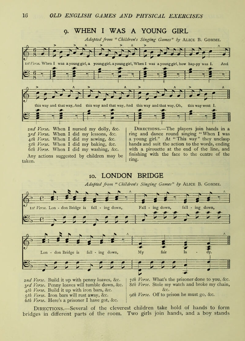 9. WHEN I WAS A YOUNG GIRL Adapted from '■^Children's Singing Games by Alice B. Gomme. 1st Terse.'When I was ayounggirl.a young girl, a young girl, When I was a young girl, how hap-py was 1. And > A> A> A Iw yC m ^ N I r' 1^ r* N ^ ^ ^ r_ . ... ' ^ w rnr i r il * s j 1 ^ m ^^ ^— this way and that way, And this way and that way. And this way and that way. Oh, this way went I. 2nd Verse. When I nursed my dolly, &c. 2,rd Verse. When I did my lessons, &c. /^th Verse. When I did my sewing, &c. ^th Verse. When I did my baking, &c. (sth Verse. When I did my washing, &c. Any actions suggested by children may be taken. Directions.—The players join hands in a ring and dance round singing “ When I was a young girl.” At “This way” they unclasp hands and suit the action to the words, ending with a pirouette at the end of the line, and finishing with the face to the centre of the ring. 10. LONDON BRIDGE Adapted from ■ Children!s Singing Games by Alice B. Gomme. r\ N K N IS fc,. ■ iS . Ik: »| ^ ^ 1 M g- a a < « =1^ 1st Verse. Lon - don Bridge is fall - ing down, * m * 1 Fall - ing down, fall - ing down, —O'—z—r—r—r— . f? p e r -k -r-~r -P K—^ ^ p ^ ^ ^ ^ —L ^ ^ ^ ^ -p-i——i?--^iP—— 1 1 A —4—^^ J -5- j : Lon - don Bridge is fall - ing down, My fair la - d' 7, i— . 1—^ f r r r : r f— f- r—^ q ^MM^ h—^^— —k ^ ^^ 1 L ^K ^ 27id Verse. Build it up with penny loaves, &c. ■^rd Verse. Penny loaves will tumble down, &c. 4//z Verse. Build it up with iron bars, &c. ^th Verse. Iron bars will rust away, &c. 6th Verse. Here’s a prisoner I have got, &c. 1th Verse. What’s the prisoner done to you, &c. 2>th Verse. Stole my watch and broke my chain, &c. gth Verse. Off to prison he must go, &c. Directions.—Several of the cleverest children take hold of hands to form bridges in different parts of the room. Two girls join hands, and a boy stands