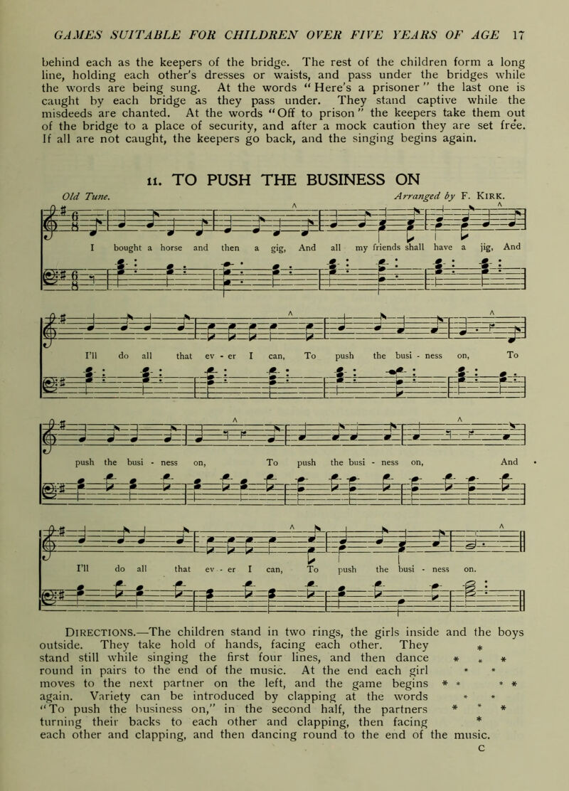 behind each as the keepers of the bridge. The rest of the children form a long line, holding each other's dresses or waists, and pass under the bridges while the words are being sung. At the words “ Here’s a prisoner ” the last one is caught by each bridge as they pass under. They stand captive while the misdeeds are chanted. At the words “ Off to prison ” the keepers take them out of the bridge to a place of security, and after a mock caution they are set free. If all are not caught, the keepers go back, and the singing begins again. 11. TO PUSH THE BUSINESS ON Old Tune. Arranged by F. Kirk. ^ A ..Ik.'' ^ K !*^ ^ I bought a horse and L-J J ^ ^ L jl J then a gig, And all my friends shall 1 k have a jig. And A ? : pl-i- V. - S : S : -t=— ^ ^ be— b :ztz E : N—i f'—i N r -4- - 4*« — M M M 9 M — w w • 1 V T tv I’ll do all that ev - er I can, To push the busi - ness on, To * : « : ^ : f : ^ ^ ^ _ /^V ^ ^i ^—2- - F • • • -F-^ 1— —1— ■ t“ —1— tz= t : ' ^ ' ' 1 “I ns ~] —IC- “Zj ^ •1 fF J A ^ J J J J - — •# 3 F s|— m m m m _ * H F *1—:^ push the busi - ness ^ F 'f F 'f on, To push the busi - ness _ i* - ^ ^ ^ -^ F on, And F I*' 'F' ‘I*’ 4t 0 IJ m A a m> i i ’— r r C IZ 1 1 r —^ - -4 4S 1 - n 4 T- « J « .J ~ F F F F 1 . u \( \ m- m w m ff ^ m W L iv « F » . ^ 1 ' ' ' ■ U i j _ III do all that ev - er I can, To push the busi - ness on. F ^ m ' ^ ^ - F • F F e 1 F ^ m 2 a ? a ^ P r: n • —F F 1 - 1— —1 F t t ^ - : Directions.—The children stand in two rings, the girls inside and the boys outside. They take hold of hands, facing each other. They * stand still while singing the first four lines, and then dance * * * round in pairs to the end of the music. At the end each girl * * moves to the next partner on the left, and the game begins * * * * again. Variety can be introduced by clapping at the words » * “To push the business on,” in the second half, the partners * * * turning their backs to each other and clapping, then facing * each other and clapping, and then dancing round to the end of the music. c